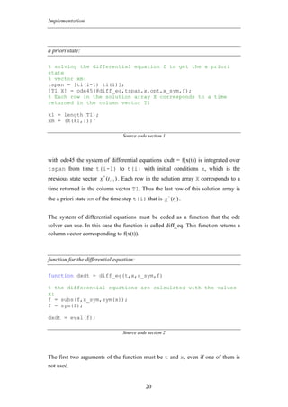Implementation




a priori state:

% solving the differential equation f to get the a priori
state
% vector xm:
tspan = [ti(i-1) ti(i)];
[T1 X] = ode45(@diff_eq,tspan,x,opt,x_sym,f);
% Each row in the solution array X corresponds to a time
returned in the column vector T1

k1 = length(T1);
xm = (X(k1,:))'

                                  Source code section 1




with ode45 the system of differential equations dxdt = f(x(t)) is integrated over
tspan from time t(i-1) to t(i) with initial conditions x, which is the
                         +
previous state vector x (t i −1 ) . Each row in the solution array X corresponds to a
time returned in the column vector T1. Thus the last row of this solution array is
                                                          −
the a priori state xm of the time step t(i) that is x (t i ) .


The system of differential equations must be coded as a function that the ode
solver can use. In this case the function is called diff_eq. This function returns a
column vector corresponding to f(x(t)).



function for the differential equation:

function dxdt = diff_eq(t,x,x_sym,f)

% the differential equations are calculated with the values
x:
f = subs(f,x_sym,sym(x));
f = sym(f);

dxdt = eval(f);

                                  Source code section 2




The first two arguments of the function must be t and x, even if one of them is
not used.


                                             20
 