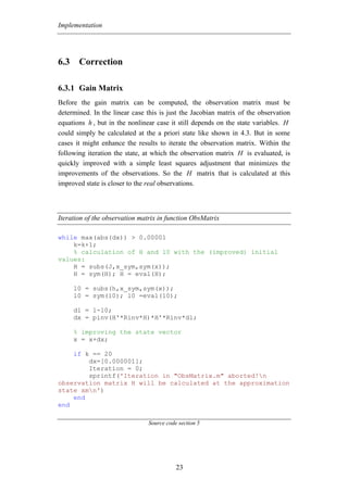 Implementation




6.3 Correction

6.3.1 Gain Matrix
Before the gain matrix can be computed, the observation matrix must be
determined. In the linear case this is just the Jacobian matrix of the observation
equations h , but in the nonlinear case it still depends on the state variables. H
could simply be calculated at the a priori state like shown in 4.3. But in some
cases it might enhance the results to iterate the observation matrix. Within the
following iteration the state, at which the observation matrix H is evaluated, is
quickly improved with a simple least squares adjustment that minimizes the
improvements of the observations. So the H matrix that is calculated at this
improved state is closer to the real observations.



Iteration of the observation matrix in function ObsMatrix

while max(abs(dx)) > 0.00001
    k=k+1;
    % calculation of H and l0 with the (improved) initial
values:
    H = subs(J,x_sym,sym(x));
    H = sym(H); H = eval(H);

     l0 = subs(h,x_sym,sym(x));
     l0 = sym(l0); l0 =eval(l0);

     dl = l-l0;
     dx = pinv(H'*Rinv*H)*H'*Rinv*dl;

     % improving the state vector
     x = x+dx;

    if k == 20
        dx=[0.000001];
        Iteration = 0;
        sprintf('Iteration in "ObsMatrix.m" aborted!n
observation matrix H will be calculated at the approximation
state xmn')
    end
end

                               Source code section 5




                                          23
 