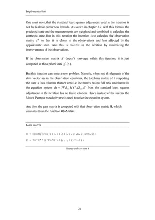 Implementation


One must note, that the standard least squares adjustment used in the iteration is
not the Kalman correction formula. As shown in chapter 3.2, with this formula the
predicted state and the measurements are weighted and combined to calculate the
corrected state. But in this iteration the intention is to calculate the observation
matrix H so that it is closer to the observations and less affected by the
approximate state. And this is realized in the iteration by minimizing the
improvements of the observations.

If the observation matrix H doesn’t converge within this iteration, it is just
                                  −
computed at the a priori state x (t i ) .


But this iteration can pose a new problem. Namely, when not all elements of the
state vector are in the observation equations, the Jacobian matrix of h respecting
the state x has columns that are zero i.e. the matrix has no full rank and therewith
the equation system dx = ( H ' Rinv H ) −1 HRinv dl from the standard least squares
adjustment in the iteration has no finite solution. Hence instead of the inverse the
Moore-Penrose pseudoinverse is used to solve the equation system.

And then the gain matrix is computed with that observation matrix H, which
emanates from the function ObsMatrix.



Gain matrix

H = ObsMatrix(l(:,i),R(:,:,i),h,x_sym,xm)

K = Pm*H'*(H*Pm*H'+R(:,:,i))^(-1);

                                   Source code section 6




                                              24
 