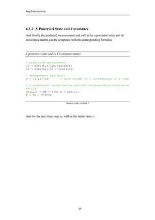 Implementation




6.3.2 A Posteriori State and Covariance
And finally the predicted measurement and with it the a posteriori state and its
covariance matrix can be computed with the corresponding formulas.



a posteriori state and its Covariance matrix

% predicted measurement:
lm = subs(h,x_sym,sym(xm));
lm = sym(lm); lm = eval(lm);

% measurement residual:
y = l(:,i)-lm       % each column of l corresponds to a time

% a posteriori state vector and the corresponding covariance
matrix:
xp(:,i) = xm + K*y; x = xp(:,i)
P = Pm - K*H*Pm

                                 Source code section 7




And for the next time step xp will be the initial state x.




                                            25
 