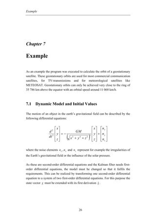 Example




Chapter 7

Example

As an example the program was executed to calculate the orbit of a geostationary
satellite. These geostationary orbits are used for most commercial communication
satellites, for TV-transmissions and for meteorological satellites like
METEOSAT. Geostationary orbits can only be achieved very close to the ring of
35 786 km above the equator with an orbital speed around 11 068 km/h.



7.1 Dynamic Model and Initial Values

The motion of an object in the earth’s gravitational field can be described by the
following differential equations:


                        ⎡ x⎤                             ⎡ x ⎤ ⎡nx ⎤
                   d2 ⎢ ⎥                GM              ⎢ y ⎥ + ⎢n ⎥
                          y =−
                   dt 2 ⎢ ⎥
                        ⎢z⎥
                        ⎣ ⎦
                                  (   x2 + y2 + z2   )
                                                     3   ⎢ ⎥ ⎢ y⎥
                                                         ⎢ z ⎥ ⎢nz ⎥
                                                         ⎣ ⎦ ⎣ ⎦

where the noise elements n x , n y and n z represent for example the irregularities of
the Earth’s gravitational field or the influence of the solar pressure.

As these are second-order differential equations and the Kalman filter needs first-
order differential equations, the model must be changed so that it fulfils the
requirements. This can be realized by transforming one second-order differential
equation to a system of two first-order differential equations. For this purpose the
state vector x must be extended with its first derivation x .




                                            26
 