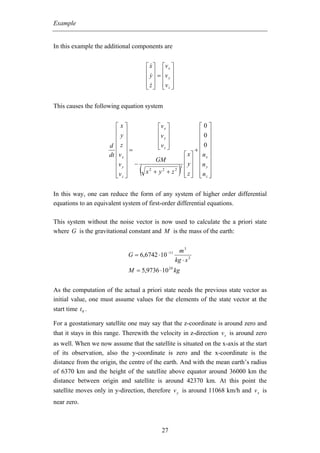 Example


In this example the additional components are


                                     ⎡ x ⎤ ⎡v x ⎤
                                     ⎢ y ⎥ = ⎢v ⎥
                                     ⎢ ⎥ ⎢ y⎥
                                     ⎢ z ⎥ ⎢v z ⎥
                                     ⎣ ⎦ ⎣ ⎦

This causes the following equation system


                         ⎡x⎤                  ⎡v x ⎤               ⎡0⎤
                         ⎢y⎥                  ⎢v ⎥                 ⎢0⎥
                         ⎢ ⎥                  ⎢ y⎥                 ⎢ ⎥
                      d ⎢z⎥                   ⎢v z ⎥
                                              ⎣ ⎦                  ⎢0⎥
                         ⎢ ⎥=                                     +⎢ ⎥
                      dt ⎢v x ⎥                              ⎡ x ⎤ ⎢n x ⎥
                         ⎢v y ⎥ −
                                             GM              ⎢ y⎥ ⎢ ⎥
                         ⎢ ⎥
                         ⎢v z ⎥
                         ⎣ ⎦
                                    (x   2
                                             + y2 + z2   )
                                                         3   ⎢ ⎥ ⎢n y ⎥
                                                             ⎢ z ⎥ ⎢nz ⎥
                                                             ⎣ ⎦ ⎣ ⎦

In this way, one can reduce the form of any system of higher order differential
equations to an equivalent system of first-order differential equations.

This system without the noise vector is now used to calculate the a priori state
where G is the gravitational constant and M is the mass of the earth:


                                                        m3
                             G = 6,6742 ⋅ 10 −11
                                                       kg ⋅ s 2
                             M = 5,9736 ⋅ 10 24 kg


As the computation of the actual a priori state needs the previous state vector as
initial value, one must assume values for the elements of the state vector at the
start time t 0 .

For a geostationary satellite one may say that the z-coordinate is around zero and
that it stays in this range. Therewith the velocity in z-direction v z is around zero
as well. When we now assume that the satellite is situated on the x-axis at the start
of its observation, also the y-coordinate is zero and the x-coordinate is the
distance from the origin, the centre of the earth. And with the mean earth’s radius
of 6370 km and the height of the satellite above equator around 36000 km the
distance between origin and satellite is around 42370 km. At this point the
satellite moves only in y-direction, therefore v y is around 11068 km/h and v x is
near zero.



                                                27
 