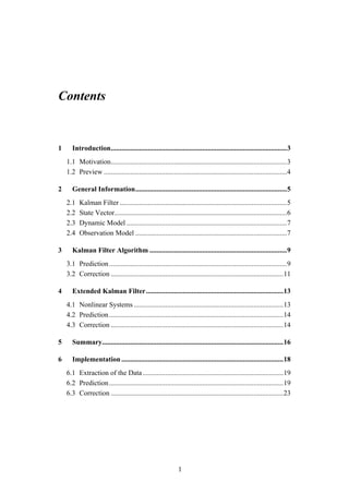 Contents


1     Introduction....................................................................................................3
    1.1 Motivation....................................................................................................3
    1.2 Preview ........................................................................................................4

2     General Information......................................................................................5
    2.1   Kalman Filter ...............................................................................................5
    2.2   State Vector..................................................................................................6
    2.3   Dynamic Model ...........................................................................................7
    2.4   Observation Model ......................................................................................7

3     Kalman Filter Algorithm ..............................................................................9
    3.1 Prediction .....................................................................................................9
    3.2 Correction ..................................................................................................11

4     Extended Kalman Filter..............................................................................13
    4.1 Nonlinear Systems .....................................................................................13
    4.2 Prediction ...................................................................................................14
    4.3 Correction ..................................................................................................14

5     Summary.......................................................................................................16

6     Implementation ............................................................................................18
    6.1 Extraction of the Data ................................................................................19
    6.2 Prediction ...................................................................................................19
    6.3 Correction ..................................................................................................23




                                                              1
 