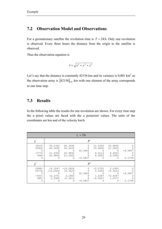 Example




7.2 Observation Model and Observations

For a geostationary satellite the revolution time is T = 24 h. Only one revolution
is observed. Every three hours the distance from the origin to the satellite is
observed.
Thus the observation equation is


                                  l = x2 + y2 + z2


Let’s say that the distance is constantly 42156 km and its variance is 0,001 km2 so
the observation array is [42156]1x 8 km with one element of the array corresponds
to one time step.



7.3 Results

In the following table the results for one revolution are shown. For every time step
the a priori values are faced with the a posteriori values. The units of the
coordinates are km and of the velocity km/h.



                                         ti = 3 h
         −
     x                                              P−
      30072         93.2300   60.3695           0        21.5350   25.9892         0
      29926         60.3695   92.6435           0        25.9892   21.2825         0
          0               0         0     32.5665              0         0   -4.5807
      -7772         21.5350   25.9892           0         8.6114    6.4003         0
       7860         25.9892   21.2825           0         6.4003    8.5492         0
          0               0         0     -4.5807              0         0    2.1799
         +
     x                                              P+
      29881      16.2047      -16.2826          0        -2.2791    2.2905         0
      29736     -16.2826       16.3629          0         2.2905   -2.3013         0
          0            0             0    32.5665              0         0   -4.5807
      -7831      -2.2791        2.2905          0         1.2487   -0.9267         0
       7801       2.2905       -2.3013          0        -0.9267    1.2577         0
          0            0             0    -4.5807              0         0    2.1799




                                             29
 