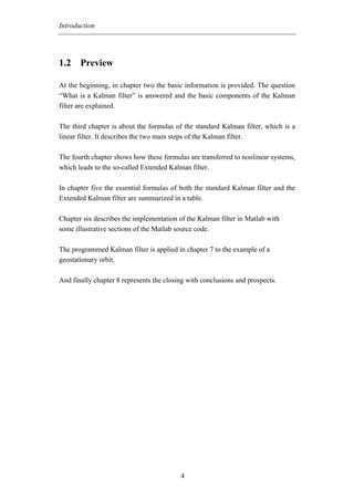 Introduction




1.2 Preview

At the beginning, in chapter two the basic information is provided. The question
“What is a Kalman filter” is answered and the basic components of the Kalman
filter are explained.

The third chapter is about the formulas of the standard Kalman filter, which is a
linear filter. It describes the two main steps of the Kalman filter.

The fourth chapter shows how these formulas are transferred to nonlinear systems,
which leads to the so-called Extended Kalman filter.

In chapter five the essential formulas of both the standard Kalman filter and the
Extended Kalman filter are summarized in a table.

Chapter six describes the implementation of the Kalman filter in Matlab with
some illustrative sections of the Matlab source code.

The programmed Kalman filter is applied in chapter 7 to the example of a
geostationary orbit.

And finally chapter 8 represents the closing with conclusions and prospects.




                                          4
 