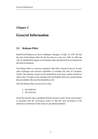 General Information




Chapter 2

General Information


2.1 Kalman Filter

Rudolf Emil Kalman was born in Budapest, Hungary, on May 19, 1930. He had
the idea of the Kalman filter for the first time in in the year 1958. In 1960 and
1961 he published his papers on the Kalman filter and therewith he revolutionized
the field of estimation.

The Kalman filter is a recursive predictive filter that is based on the use of state
space techniques and recursive algorithms. It estimates the state of a dynamic
system. This dynamic system can be disturbed by some noise, mostly assumed as
white noise. To improve the estimated state the Kalman filter uses measurements
that are related to the state but disturbed as well.
Thus the Kalman filter consists of two steps:

       1. the prediction
       2. the correction

In the first step the state is predicted with the dynamic model. In the second step it
is corrected with the observation model, so that the error covariance of the
estimator is minimized. In this sense it is an optimal estimator.




                                            5
 
