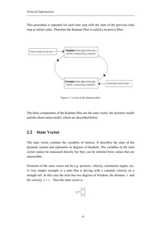 General Information



This procedure is repeated for each time step with the state of the previous time
step as initial value. Therefore the Kalman filter is called a recursive filter.




                          Figure 1: circuit of the Kalman filter




The basic components of the Kalman filter are the state vector, the dynamic model
and the observation model, which are described below.



2.2 State Vector

The state vector contains the variables of interest. It describes the state of the
dynamic system and represents its degrees of freedom. The variables in the state
vector cannot be measured directly but they can be inferred from values that are
measurable.

Elements of the state vector can be e.g. position, velocity, orientation angles, etc.
A very simple example is a train that is driving with a constant velocity on a
straight rail. In this case the train has two degrees of freedom, the distance s and
the velocity s = v . Thus the state vector is

                                          ⎡s⎤
                                        x=⎢ ⎥
                                          ⎣v ⎦




                                              6
 
