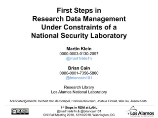 1st Steps in RDM at LANL
@mart1nkle1n & @briancain101
CNI Fall Meeting 2018, 12/10/2018, Washington, DC
First Steps in
Research Data Management
Under Constraints of a
National Security Laboratory
Martin Klein
0000-0003-0130-2097
@mart1nkle1n
Brian Cain
0000-0001-7356-5860
@briancain101
Research Library
Los Alamos National Laboratory
Acknowledgements: Herbert Van de Sompel, Frances Knudson, Joshua Finnell, Wei Gu, Jason Keith
 