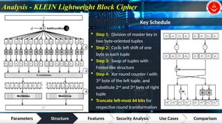 Analysis - KLEIN Lightweight Block Cipher
Parameters Structure Features Security Analysis Use Cases Comparison
1
2
3
4
Key Schedule
 Step 1: Division of master key in
two byte-oriented tuples
 Step 2: Cyclic left shift of one
byte in each tuple
 Step 3: Swap of tuples with
Feistel-like structure
 Step 4: Xor round counter i with
3rd
byte of the left tuple, and
substitute 2nd
and 3rd
byte of right
tuple
 Truncate left-most 64 bits for
respective round transformation
 