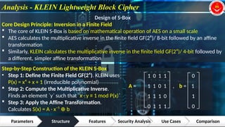 Analysis - KLEIN Lightweight Block Cipher
Parameters Structure Features Security Analysis Use Cases Comparison
1
2
3
4
Design of S-Box
Core Design Principle: Inversion in a Finite Field
 The core of KLEIN S-Box is based on mathematical operation of AES on a small scale
 AES calculates the multiplicative inverse in the finite field GF(2⁸)/ 8-bit followed by an affine
transformation
 Similarly, KLEIN calculates the multiplicative inverse in the finite field GF(2⁴)/ 4-bit followed by
a different, simpler affine transformation
Step-by-Step Construction of the KLEIN S-Box
• Step 1: Define the Finite Field GF(2⁴). KLEIN uses
P(x) = x⁴ + x + 1 (irreducible polynomial)
 Step 2: Compute the Multiplicative Inverse.
Finds an element `y` such that `x · y ≡ 1 mod P(x)`
 Step 3: Apply the Affine Transformation.
Calculates S(x) = A · x⁻¹ b
⊕
1 0 1 1 0
A = 1 1 0 1 , b = 1
1 1 1 0 1
0 1 1 1 0
 