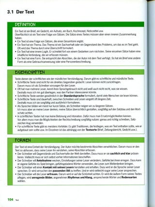 3.1 Der Text
PelNrrION
Ein Text ist ein Brief, ein Gedicht, ein Aufsatz, ein Buch, Kochrezept, Notizzettel usw.
Oberflächlich ist ein Text eine Folge von Sätzen. Die Sätze eines Textes müssen aber einen inneren Zusammenhang
haben.
• Ein Text ist eine Folge von Sätzen, die einen Gesamtsinn ergibt.
• Ein Text hat ein Thema. Das Thema ist ein Sachverhalt oder ein Gegenstand des Problems, um das es im Text geht.
Oft wird das Thema durch eine Überschrift formuliert.
• Ein Text hat eine innere Logik. Er schreitet fort von einem Gedanken zum nächsten. Seine einzelnen Sätze haben eine
inhaltliche Verbindung, die wir erfassen müssen.
• Ein Text hat eine Form. Sie entspricht den Absichten, die der Autor mit dem Text verfolgt. So hat ein Brief eine andere
Form als eine Gebrauchsanweisung oder eine Personenbeschreibung.
Texte dienen der schriftlichen wie der mündlichen Verständigung. Darum gibt es schriftliche und mündliche Texte.
• Schriftliche Texte sind nicht für ein direktes Gegenüber gedacht. Leser können nicht zurückfragen.
Darum muss ich als Schreiber vorsorgen für den Leser.
• Oft hat man mehrere Leser, kennt ihren Sprachgebrauch nicht und weiß auch nicht recht, was sie wissen.
Deshalb muss ich mir gut überlegen, was den Partner interessieren könnte.
• Schriftliche Texte werden gewöhnlich in der Standardsprache formuliert, damit viele Menschen sie lesen können.
• Schriftliche Texte sind dauerhaft; zwischen Schreiben und Lesen vergeht oft längere Zeit.
Deshalb muss ich sie sorgfältig und ausführlich formulieren.
• Als Sprecher bilden wir meist nur kurze Sätze, als Schreiber neigen wir zu längeren Sätzen.
Ich muss aber an meine Leser denken, meine Sätze übersichtlich gestalten, sorgfältig auf den Satzbau und den Wort-
schatz achten.
• In schriftlichen Texten hat man keine Betonung und Intonation. Dafür muss man Ersatzmöglichkeiten kennen.
Vor allem muss man die Möglichkeiten der Rechtschreibung sorgfältig nutzen: genau und richtig schreiben, Satz-
zeichen klug verwenden.
• Für schriftliche Texte gibt es meistens Vorbilder. Es gibt Traditionen, die festlegen, was ein Text enthalten sollte, wie er
aufgebaut sein sollte usw. Im Einzelnen ist das abhängig von der Textsorte (Brief, Zeitungsbericht, Gedicht usw.).
Der Text ist eine Einheit der Verständigung. Der Autor möchte bestimmte Absichten verwirklichen. Darum muss er den
Text so abfassen, dass seine Leser ihn verstehen, seine Absichten erfassen.
• Der Schreiber will Gegenstände und Sachverhalte der Welt darstellen. Dazu muss er sie sachlich und klar präsen-
tieren. Vielleicht muss er sich selbst vorher Informationen beschaffen.
• Der Schreiber will Anteilnahme wecken, Einstellungen seiner Leser verändern, Gefühle bei ihnen erregen. Dazu kann
er eigene Gefühle ins Spiel bringen, gefühlsgeladene Wörter verwenden, die Leser zum Weiterdenken bringen.
• Der Schreiber will einen Kontakt mit seinen Lesern herstellen und erhalten. Dazu wird er die Sprache seiner Leser
sprechen. Er wird versuchen den passenden Stil zu treffen. Und er wird vielleicht sogar seine Leser ansprechen.
• Der Schreiber will die Leser erfreuen. Darum wird er auf die Schönheit achten. Er wird die äußere Form seines Textes
pflegen, wird anregende Bilder, angenehmen Rhythmus und Klang, ansprechende Wörter und Redensarten
wählen.
104 Text
 