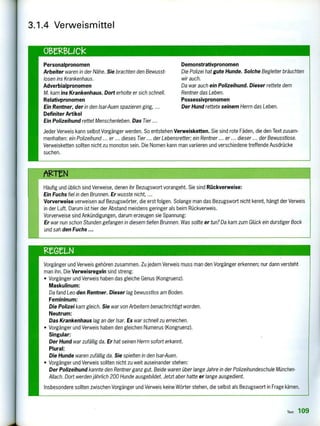 3.1.4 Verweismittel
omeuck
Personalpronomen Demonstrativpronomen
Arbeiter waren in der Nähe. Sie brachten den Bewusst- Die Polizei hat gute Hunde. Solche Begleiter bräuchten
losen ins Krankenhaus. wir auch.
Adverbialpronomen Da war auch ein Polizeihund. Dieser rettete dem
M. kam ins Krankenhaus. Dort erholte er sich schnell. Rentner das Leben.
Relativpronomen Possessivpronomen
Ein Rentner, der in den lsar-Auen spazieren ging, ... Der Hund rettete seinem Herrn das Leben.
Definiter Artikel
Ein Polizeihund rettet Menschenleben. Das Tier ...
Jeder Verweis kann selbst Vorgänger werden. So entstehen Verweisketten. Sie sind rote Fäden, die den Text zusam-
menhalten: ein Polizeihund ... er ... dieses Tier ... der Lebensretter; ein Rentner ... er ... dieser ... der Bewusstlose.
Verweisketten sollten nicht zu monoton sein. Die Nomen kann man variieren und verschiedene treffende Ausdrücke
suchen.
eg...eht
Häufig und üblich sind Verweise, denen ihr Bezugswort vorangeht. Sie sind Rückverweise:
Ein Fuchs fiel in den Brunnen. Er wusste nicht, ...
Vorverweise verweisen auf Bezugswörter, die erst folgen. Solange man das Bezugswort nicht kennt, hängt der Verweis
in der Luft. Darum ist hier der Abstand meistens geringer als beim Rückverweis.
Vorverweise sind Ankündigungen, darum erzeugen sie Spannung:
Er war nun schon Stunden gefangen in diesem tiefen Brunnen. Was sollte er tun? Da kam zum Glück ein durstiger Bock
und sah den Fuchs ...
ReGn-N
Vorgänger und Verweis gehören zusammen. Zu jedem Verweis muss man den Vorgänger erkennen; nur dann versteht
man ihn. Die Verweisregeln sind streng:
• Vorgänger und Verweis haben das gleiche Genus (Kongruenz).
Maskulinum:
Da fand Leo den Rentner. Dieser lag bewusstlos am Boden.
Femininum:
Die Polizei kam gleich. Sie war von Arbeitern benachrichtigt worden.
Neutrum:
Das Krankenhaus lag an der Isar. Es war schnell zu erreichen.
• Vorgänger und Verweis haben den gleichen Numerus (Kongruenz).
Singular:
Der Hund war zufällig da. Er hat seinen Herrn sofort erkannt.
Plural:
Die Hunde waren zufällig da. Sie spielten in den Isar-Auen.
• Vorgänger und Verweis sollten nicht zu weit auseinander stehen:
Der Polizeihund kannte den Rentner ganz gut. Beide waren über lange Jahre in der Polizeihundeschule München-
Allach. Dort werden jährlich 200 Hunde ausgebildet. Jetzt aber hatte er lange ausgedient.
Insbesondere sollten zwischen Vorgänger und Verweis keine Wörter stehen, die selbst als Bezugswort in Frage kämen.
Text 109
 