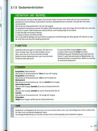 Gedankliche Brücken gibt es mancherlei. Der Dienst am
Leser verlangt, dass man sie unterscheidet, und vor
allem, dass man sie im Text zum Ausdruck bringt.
Deutlich wird die Gedankenbrücke, wenn man passende
Ausdrücke dafür gebraucht:
Er putzte die Zähne und ging dann ins Bett.
Er ging ins Bett und putzte vorher die Zähne.
Die Bezeichnung der Gedankenbrücken dient der Deut-
lichkeit. Es gibt viele grammatische Möglichkeiten, die
Gedankenbrücken zu verdeutlichen. Meistens verwenden
wir bestimmte Bindewörter.
3.1.5 Gedankenbrücken
PeINMON uND erisPitt
Im Text reiht sich ein Satz an den andern. Doch wie der Faden im Innern einer Kette zieht sich durch den Text ein
gedanklicher Zusammenhang. Satznachbarn sind durch Gedankenbrücken verbunden. Dies gibt dem Text seinen
Zusammenhalt.
Nina aß wie ein Scheunendrescher. Sie war sehr hungrig.
Die gedankliche Verbindung zwischen den beiden Sätzen besteht darin, dass der Hunger der Grund dafür war, dass Nin
so viel aß. In andern Fällen besteht eine zeitliche Brücke; eine Handlung folgt auf die andere:
Er holte den Ball und sprang ins Wasser.
Er sprang ins Wasser und holte den Ball.
Hier ist die zeitliche Abfolge nicht durch Wörter ausgedrückt; die Reihenfolge der Sätze genügt. Wir nehmen an, dass
der erste Satz auch die erste Handlung bezeichnet.
Konjunktion (nebenordnend)
Nina aß wie ein Scheunendrescher. Denn sie war sehr hungrig.
Konjunktion (unterordnend)
Nina aß wie ein Scheunendrescher, weil sie sehr hungrig war.
Bindeadverb
Nina aß wie ein Scheunendrescher. Sie war nämlich sehr hungrig.
Adverbialpronomen
Nina war sehr hungrig. Deshalb aß sie wie ein Scheunendrescher.
w-Wort
Nina war sehr hungrig, weshalb sie wie ein Scheunendrescher aß.
Partikel
Nina aß wie ein Scheunendrescher. Sie war ja sehr hungrig.
Präposition
Wegen ihres Hungers aß Nina wie ein Scheunendrescher.
Bindewörter sind Wegweiser für den Leser, man muss darauf achten, dass man solche Wegweiser nicht zu selten setzt.
Vor allem muss man genaue Wegweiser setzen.
Die ständige Wiederholung von und oder und dann wirkt schnell langweilig und ist außerdem ungenau.
 