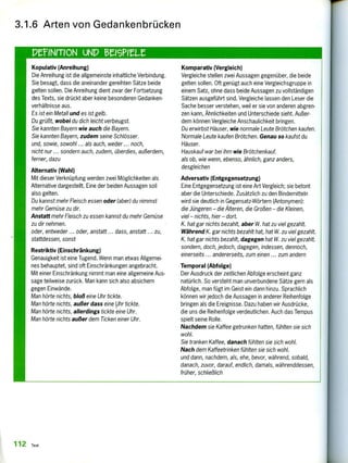 Kopulativ (Anreihung)
Die Anreihung ist die allgemeinste inhaltliche Verbindung.
Sie besagt, dass die aneinander gereihten Sätze beide
gelten sollen. Die Anreihung dient zwar der Fortsetzung
des Texts, sie drückt aber keine besonderen Gedanken-
verhältnisse aus.
Es ist ein Metall und es ist gelb.
Du grüßt, wobei du dich leicht verbeugst.
Sie kannten Bayern wie auch die Bayern.
Sie kannten Bayern, zudem seine Schlösser.
und, sowie, sowohl ... als auch, weder ... noch,
nicht nur ... sondern auch, zudem, überdies, außerdem,
ferner, dazu
Alternativ (Wahl)
Mit dieser Verknüpfung werden zwei Möglichkeiten als
Alternative dargestellt. Eine der beiden Aussagen soll
also gelten.
Du kannst mehr Fleisch essen oder (aber) du nimmst
mehr Gemüse zu dir.
Anstatt mehr Fleisch zu essen kannst du mehr Gemüse
zu dir nehmen.
oder, entweder ... oder, anstatt ... dass, anstatt ... zu,
stattdessen, sonst
Restriktiv (Einschränkung)
Genauigkeit ist eine Tugend. Wenn man etwas Allgemei-
nes behauptet, sind oft Einschränkungen angebracht.
Mit einer Einschränkung nimmt man eine allgemeine Aus-
sage teilweise zurück. Man kann sich also absichern
gegen Einwände.
Man hörte nichts, bloß eine Uhr tickte.
Man hörte nichts, außer dass eine Uhr tickte.
Man hörte nichts, allerdings tickte eine Uhr.
Man hörte nichts außer dem Ticken einer Uhr.
Komparativ (Vergleich)
Vergleiche stellen zwei Aussagen gegenüber, die beide
gelten sollen. Oft genügt auch eine Vergleichsgruppe in
einem Satz, ohne dass beide Aussagen zu vollständigen
Sätzen ausgeführt sind. Vergleiche lassen den Leser die
Sache besser verstehen, weil er sie von anderen abgren-
zen kann, Ähnlichkeiten und Unterschiede sieht. Außer-
dem können Vergleiche Anschaulichkeit bringen.
Du erwirbst Häuser, wie normale Leute Brötchen kaufen.
Normale Leute kaufen Brötchen. Genau so kaufst du
Häuser.
Hauskauf war bei ihm wie Brötchenkauf.
als ob, wie wenn, ebenso, ähnlich, ganz anders,
desgleichen
Adversativ (Entgegensetzung)
Eine Entgegensetzung ist eine Art Vergleich; sie betont
aber die Unterschiede. Zusätzlich zu den Bindemitteln
wird sie deutlich in Gegensatz-Wörtern (Antonymen):
die Jüngeren — die Älteren, die Großen — die Kleinen,
viel — nichts, hier — dort.
K. hat gar nichts bezahlt, aber W. hat zu viel gezahlt.
Während K. gar nichts bezahlt hat, hat W. zu viel gezahlt.
K. hat gar nichts bezahlt, dagegen hat W. zu viel gezahlt.
sondern, doch, jedoch, dagegen, indessen, dennoch,
einerseits ... andererseits, zum einen ... zum andern
Temporal (Abfolge)
Der Ausdruck der zeitlichen Abfolge erscheint ganz
natürlich. So versteht man unverbundene Sätze gern als
Abfolge, man fügt im Geist ein dann hinzu. Sprachlich
können wir jedoch die Aussagen in anderer Reihenfolge
bringen als die Ereignisse. Dazu haben wir Ausdrücke,
die uns die Reihenfolge verdeutlichen. Auch das Tempus
spielt seine Rolle.
Nachdem sie Kaffee getrunken hatten, fühlten sie sich
wohl.
Sie tranken Kaffee, danach fühlten sie sich wohl.
Nach dem Kaffeetrinken fühlten sie sich wohl.
und dann, nachdem, als, ehe, bevor, während, sobald,
danach, zuvor, darauf, endlich, damals, währenddessen,
früher, schließlich
3.1.6 Arten von Gedankenbrücken
PeriNtroN uNpf erieur
112 Text
 