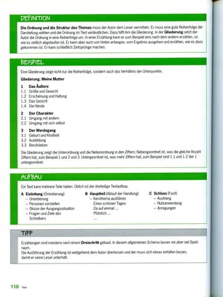 peeirnoN
Die Ordnung und die Struktur des Themas muss der Autor dem Leser vermitteln. Er muss eine gute Reihenfolge der
Darstellung wählen und die Ordnung im Text verdeutlichen. Dazu hilft ihm die Gliederung. In der Gliederung setzt der
Autor die Ordnung in eine Reihenfolge um. In einer Erzählung kann er zum Beispiel eins nach dem andern erzählen, so
wie es zeitlich abgelaufen ist. Er kann aber auch von hinten anfangen, vom Ergebnis ausgehen und erzählen, wie es dazu
gekommen ist. Er kann schließlich Zeitsprünge machen.
eeiGneL
Eine Gliederung zeigt nicht nur die Reihenfolge, sondern auch das Verhältnis der Unterpunkte.
Gliederung: Meine Mutter
1 Das Äußere
1.1 Größe und Gewicht
1.2 Erscheinung und Haltung
1.3 Das Gesicht
1.4 Die Hände
2 Der Charakter
2.1 Umgang mit andern
2.2 Umgang mit sich selbst
3 Der Werdegang
3.1 Geburt und Kindheit
3.2 Ausbildung
3.3 Berufsleben
Die Gliederung zeigt die Unterordnung und die Nebenordnung in den Ziffern: Nebengeordnet ist, was die gleiche Anzahl
Ziffern hat, zum Beispiel 1 und 2 und 3. Untergeordnet ist, was mehr Ziffern hat, zum Beispiel sind 1.1 und 1.2 der 1
untergeordnet.
Ein Text kann mehrere Teile haben. Üblich ist der dreiteilige Textaufbau.
A Einleitung (Orientierung)
—Orientierung
—Personen vorstellen
—Skizze der Ausgangssituation
—Fragen und Ziele des
Schreibers
B Hauptteil (Ablauf der Handlung)
— Kernthema ausführen
Eines schönen Tages
Da auf einmal ...
Plötzlich ...
C Schluss (Fazit)
—Ausklang
—Nutzanwendung
—Anregungen
TIPP
Erzählungen sind meistens nach einem Dreischritt gebaut. In diesem allgemeinen Schema lassen sie aber viel Spiel-
raum.
Die Ausführung der Erzählung ist weitgehend dem Autor überlassen und der muss sich etwas einfallen lassen,
damit er seine Leser unterhält.
116 Text
 