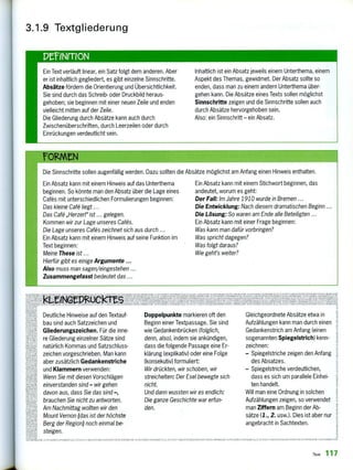 Ein Text verläuft linear, ein Satz folgt dem anderen. Aber
er ist inhaltlich gegliedert, es gibt einzelne Sinnschritte.
Absätze fördern die Orientierung und Übersichtlichkeit.
Sie sind durch das Schreib- oder Druckbild heraus-
gehoben; sie beginnen mit einer neuen Zeile und enden
vielleicht mitten auf der Zeile.
Die Gliederung durch Absätze kann auch durch
Zwischenüberschriften, durch Leerzeilen oder durch
Einrückungen verdeutlicht sein.
Inhaltlich ist ein Absatz jeweils einem Unterthema, einem
Aspekt des Themas, gewidmet. Der Absatz sollte so
enden, dass man zu einem andern Unterthema über-
gehen kann. Die Absätze eines Texts sollen möglichst
Sinnschritte zeigen und die Sinnschritte sollen auch
durch Absätze hervorgehoben sein.
Also: ein Sinnschritt — ein Absatz.
F012.MN
Die Sinnschritte sollen augenfällig werden. Dazu sollten die Absätze möglichst am Anfang einen Hinweis enthalten.
Ein Absatz kann mit einem Hinweis auf das Unterthema
beginnen. So könnte man den Absatz über die Lage eines
Cafes mit unterschiedlichen Formulierungen beginnen:
Das kleine Cafä liegt ...
Das Cafö „Herzerr ist gelegen.
Kommen wir zur Lage unseres Cafäs.
Die Lage unseres Cafäs zeichnet sich aus durch ..,
Ein Absatz kann mit einem Hinweis auf seine Funktion im
Text beginnen:
Meine These ist ...
Hierfür gibt es einige Argumente
Also muss man sagen/eingestehen ...
Zusammengefasst bedeutet das ...
Ein Absatz kann mit einem Stichwort beginnen, das
andeutet, worum es geht:
Der Fall: Im Jahre 1910 wurde in Bremen ...
Die Entwicklung: Nach diesem dramatischen Beginn ...
Die Lösung: So waren am Ende alle Beteiligten
Ein Absatz kann mit einer Frage beginnen:
Was kann man dafür vorbringen?
Was spricht dagegen?
Was folgt daraus?
Wie geht's weiter?
3.1.9 Textgliederung
PEriNrriON
NAIVAIINNUNIIENF ÄLLE7ANA"1"/ ANIANn., . i ni
2‘'3,119:twieesizeiveseviet,
zelflliMiN29,3202!
ATe meng
,FDRU,X,,5PROAlk.,IE
Deutliche Hinweise auf den Textauf-
bau sind auch Satzzeichen und
Gliederungszeichen. Für die inne-
re Gliederung einzelner Sätze sind
natürlich Kommas und Satzschluss-
zeichen vorgeschrieben. Man kann
aber zusätzlich Gedankenstriche
und Klammern verwenden:
Wenn Sie mit diesen Vorschlägen
einverstanden sind — wir gehen
davon aus, dass Sie das sind —,
brauchen Sie nicht zu antworten.
Am Nachmittag wollten wir den
Mount Vernon (das ist der höchste
Berg der Region) noch einmal be-
steigen.
Doppelpunkte markieren oft den
Beginn einer Textpassage. Sie sind
wie Gedankenbrücken (folglich,
denn, also), indem sie ankündigen,
dass die folgende Passage eine Er-
klärung (explikativ) oder eine Folge
(konsekutiv) formuliert:
Wir drückten, wir schoben, wir
streichelten: Der Esel bewegte sich
nicht.
Und dann wussten wir es endlich:
Die ganze Geschichte war erfun-
den.
Gleichgeordnete Absätze etwa in
Aufzählungen kann man durch einen
Gedankenstrich am Anfang (einen
sogenannten Spiegelstrich) kenn-
zeichnen:
—Spiegelstriche zeigen den Anfang
des Absatzes.
—Spiegelstriche verdeutlichen,
dass es sich um parallele Einhei-
ten handelt.
Will man eine Ordnung in solchen
Aufzählungen zeigen, so verwendet
man Ziffern am Beginn der Ab-
sätze (1., 2. usw.). Dies ist aber nur
angebracht in Sachtexten.
ICK ALL12.7A ,i-ARA,A1, €ANTETNXI.Elti(11,1117AK.ICTES ISOHLEME h.,, ,,,CALL2.ZUSNIZVAHLANAL.NKUIM ,C. LENIE A MA. I1M111,N
Text 117
 