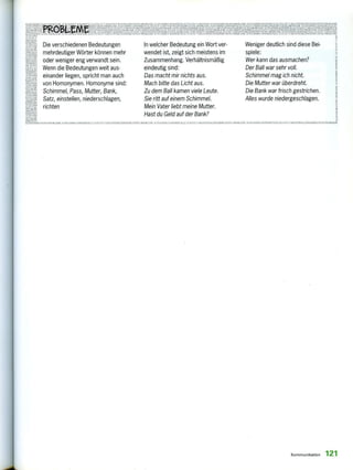 IM I, VA
11s1111W
mele
KLF
A1L
IFtP@(1111
Die verschiedenen Bedeutungen
mehrdeutiger Wörter können mehr
oder weniger eng verwandt sein.
Wenn die Bedeutungen weit aus-
einander liegen, spricht man auch
von Homonymen. Homonyme sind:
Schimmel, Pass, Mutter, Bank,
Satz, einstellen, niederschlagen,
richten
In welcher Bedeutung ein Wort ver-
wendet ist, zeigt sich meistens im
Zusammenhang. Verhältnismäßig
eindeutig sind:
Das macht mir nichts aus.
Mach bitte das Licht aus.
Zu dem Ball kamen viele Leute.
Sie ritt auf einem Schimmel.
Mein Vater liebt meine Mutter.
Hast du Geld auf der Bank?
Weniger deutlich sind diese Bei-
spiele:
Wer kann das ausmachen?
Der Ball war sehr voll.
Schimmel mag ich nicht.
Die Mutter war überdreht.
Die Bank war frisch gestrichen.
Alles wurde niedergeschlagen.
tnRuncrus 9,1, 1 , 11, llIVILN SUKICKFÄLL e .-- r,u,F,R,Ifii..,..1.1tS,Ä113.19A-NSil,1211FÄLLEZUSKLU,KLANiL,LLI,L131,,LIi, tiLNLKKÄLLE vitouLaz
Kommunikation 121
 
