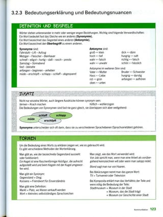 PrINFTION uNP MISPIUZ
Wörter stehen untereinander in mehr oder weniger engen Be
Ein Wort bedeutet fast das Gleiche wie ein anderes (Synony
Ein Wort bezeichnet das Gegenteil eines anderen (Antonym
Ein Wort bezeichnet den Oberbegriff zu einem anderen.
Synonyme sind:
Fahrstuhl - Lift - Aufzug
Metzger - Fleischer - Beinhauer
schnell - eiligst - hurtig - dalli - rasch - presto
Samstag - Sonnabend
fast - beinahe
anfangen - beginnen - anheben
müde - erschöpft - schlapp - schlaff - abgespannt
ziehungen. Wichtig sind folgende Verwandtschaften:
mie).
ie).
Antonyme sind:
groß F klein
hoch tief
wahr falsch
wahr unwahr
dick - dünn
hungrig -(--s• satt
richtig H falsch
schön hässlich
Antonyme im weiteren Sinn sind:
Vater " Mutter Bruder s - s Schwester
Hass 4-s Liebe hungrig durstig
rot 4-›- grün anfangen < Y aufhören
oben unten
1;. .
rleowiceekreseelemar‘•z-leN1111.,1.12001111•11. NON
"
tr2eiN '2'3221
s-
. sitAt9m
ria-A,r, 1,01
s:11,1 •
3.2.3 Bedeutungserklärung und Bedeutungsnuancen
Nicht nur einzelne Wörter, auch längere Ausdrücke können synonym sein:
lärmen - Krach machen höflich - wohlerzogen
Die Bedeutungen von Synonymen sind fast nie ganz gleich, sie überlappen sich aber weitgehend:
mm Synonyme unterscheiden sich oft darin, dass sie zu verschiedenen Sprachebenen (Sprachvarietäten) gehören.
Um die Bedeutung eines Worts zu erklären zeigen wir, wie es gebraucht wird.
Es gibt verschiedene Methoden der Worterklärung.
Man gibt an, wie der bezeichnete Gegenstand aussieht
oder funktioniert:
Ein Kegel ist eine flaschenförmige Holzfigur, die aufrecht
aufgestellt wird und beim Kegeln mit der Kugel umgewor-
fen wird.
Man gibt ein Synonym:
Gegenstand = Ding;
Konsens = Fremdwort für Einverständnis
Man gibt eine Definition:
Markt - Platz, wo Waren verkauft werden
Wort = kleinstes selbstständiges Sprachzeichen
Man zeigt, wie das Wort verwendet wird:
Von Job spricht man, wenn man eine Arbeit als vorüber-
gehend kennzeichnen will oder wenn man salopp redet.
Blond sagt man nur von Haaren.
Bei Abkürzungen nennt man das ganze Wort:
TV = Turnverein oder Television
Bei Komposita erklärt man das Verhältnis der Teile und
wenn nötig die Bedeutung der Teile:
Stadtmuseum = Museum in der Stadt
= Museum, das die Stadt trägt
= Museum zur Geschichte einer Stadt
Kommunikation 123
 