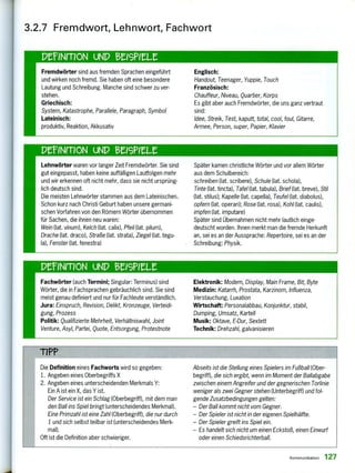 Fremdwörter sind aus fremden Sprachen eingeführt
und wirken noch fremd. Sie haben oft eine besondere
Lautung und Schreibung. Manche sind schwer zu ver-
stehen.
Griechisch:
System, Katastrophe, Parallele, Paragraph, Symbol
Lateinisch:
produktiv, Reaktion, Akkusativ
Englisch:
Handout, Teenager, Yuppie, Touch
Französisch:
Chauffeur, Niveau, Quartier, Korps
Es gibt aber auch Fremdwörter, die uns ganz vertraut
sind:
Idee, Streik, Test, kaputt, total, cool, foul, Gitarre,
Armee, Person, super, Papier, Klavier
PErINMON UNP eelereLe
Lehnwörter waren vor langer Zeit Fremdwörter. Sie sind
gut eingepasst, haben keine auffälligen Lautfolgen mehr
und wir erkennen oft nicht mehr, dass sie nicht ursprüng-
lich deutsch sind.
Die meisten Lehnwörter stammen aus dem Lateinischen.
Schon kurz nach Christi Geburt haben unsere germani-
schen Vorfahren von den Römern Wörter übernommen
für Sachen, die ihnen neu waren:
Wein (lat. vinum), Kelch (lat. calix), Pfeil (lat. pilum),
Drache (lat. draco), Straße (lat. strata), Ziegel (lat. tegu-
la), Fensterfiat. fenestra)
Später kamen christliche Wörter und vor allem Wörter
aus dem Schulbereich:
schreiben (lat. scribere), Schule (lat. schob),
Tinte (lat. tincta), Tafel (lat. tabula), Brief (lat. breve), Stil
(lat. stilus); Kapelle (lat. capella), Teufel (lat. diabolus),
opfern (lat. operari); Rose (lat. rosa), Kohl (lat. caulis),
impfen (lat. imputare)
Später sind Übernahmen nicht mehr lautlich einge-
deutscht worden. Ihnen merkt man die fremde Herkunft
an, sei es an der Aussprache: Repertoire, sei es an der
Schreibung: Physik.
Fachwörter (auch Termini; Singular: Terminus) sind
Wörter, die in Fachsprachen gebräuchlich sind. Sie sind
meist genau definiert und nur für Fachleute verständlich.
Jura: Einspruch, Revision, Delikt, Kronzeuge, Verteidi-
gung, Prozess
Politik: Qualifizierte Mehrheit, Verhältniswahl, Joint
Venture, Asyl, Partei, Quote, Entsorgung, Protestnote
Elektronik: Modem, Display, Main Frame, Bit, Byte
Medizin: Katarrh, Prostata, Karzinom, Influenza,
Verstauchung, Luxation
Wirtschaft: Personalabbau, Konjunktur, stabil,
Dumping, Umsatz, Kartell
Musik: Oktave, E-Dur, Sextett
Technik: Drehzahl, galvanisieren
TIPP
Die Definition eines Fachworts wird so gegeben:
1. Angeben eines Oberbegriffs X
2. Angeben eines unterscheidenden Merkmals Y:
Ein A ist ein X, das Y ist.
Der Service ist ein Schlag (Oberbegriff), mit dem man
den Ball ins Spiel bringt (unterscheidendes Merkmal).
Eine Primzahl ist eine Zahl (Oberbegriff), die nur durch
1 und sich selbst teilbar ist (unterscheidendes Merk-
mal).
Oft ist die Definition aber schwieriger.
Abseits ist die Stellung eines Spielers im Fußball (Ober-
begriff), die sich ergibt, wenn im Moment der Ballabgabe
zwischen einem Angreifer und der gegnerischen Torlinie
weniger als zwei Gegner stehen (Unterbegriff) und fol-
gende Zusatzbedingungen gelten:
—Der Ball kommt nicht vom Gegner.
—Der Spieler ist nicht in der eigenen Spielhälfte.
—Der Spieler greift ins Spiel ein.
—Es handelt sich nicht um einen Eckstoß, einen Einwurf
oder einen Schiedsrichterball.
3.2.7 Fremdwort, Lehnwort, Fachwort
perNmoN UNI) enstett
Kommunikation 127
 