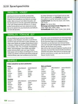 Die verschiedenen germanischen Stämme hatten
Kontakte zu ihren Nachbarn, besonders zu den Römern.
Die Römer waren den Germanen in vielem überlegen, sie
hatten weite Gebiete des heutigen Deutschlands erobert.
Im Westen, an Mosel und Rhein, gründeten sie blühende
Orte wie Mainz, Köln, Trier, mit Tempeln, Amphitheatern,
Bädern, Wasserleitungen. Diese Städte waren Mittel-
punkte römischer Macht, aber auch regen Handels.
Dabei gingen nicht nur Waren und Gefangene hin und her,
sondern auch Wörter. Die Römer übernahmen einige ger-
manische Wörter, aber mehr profitierten die Germanen.
Besonders waren sie beeindruckt vom römischen Kriegs-
gerät. Dem Wurfspeer der Römer, dem pilum (Pfeil), hat-
ten die Germanen lange nichts entgegenzusetzen.
Schrecklich war den Germanen das römische Feldzei-
chen, der riesenhafte Schlangenleib mit aufgesperrtem
Rachen, den die Römer draco nannten.
Aber nicht nur die römische Kriegskultur beeinflusste die
Germanen. Auch der Wein (vinum) mit allem Drumherum
hinterließ seine Spuren. Man trank ihn aus Kelchen oder
Bechern und oft war er so stark, dass man ihn erst mit
Wasser mischen musste.
Frühe Lehnwörter aus dem Lateinischen
Krieg
lateinisch
pilum
draco
campus
strata
vallum
Hausbau
lateinisch
tegula
fenestra
calcem
mortarium
tunica
althochdeutsch
pfil
trahho
champf
strassa
wal
althochdeutsch
ziagal
fenstar
kalch
mortar
tunihha
neuhochdeutsch
Pfeil
Drachen
Kampf
Straße
Wall
neuhochdeutsch
Ziegel
Fenster
Kalk
Mörtel
Tünche
Wein und Handel
lateinisch
vinum
mostum
bicarium
calix
miscere
imputare
pondo
moneta
mercatus
saccus
cista
althochdeutsch
win
most
behhari
kelich
miskan
impfon
pfunt
munizza
markat
sac
kista
neuhochdeutsch
Wein
Most
Becher
Kelch
mischen
impfen
Pfund
Münze
Markt
Sack
Kiste
3.2.8 Sprachgeschichte
Jede Sprache hat eine Geschichte und Verwandte.
Das Deutsche ist eine germanische Sprache wie das
Englische, das Schwedische, das Dänische und einige
andere. Aber es hat auch noch ältere Verwandte, weil
das Germanische nur eine der sogenannten indoeuropäi-
schen oder indogermanischen Sprachen ist. Zu dieser
großen Familie gehören auch das Lateinische (und alle,
die von ihm abstammen), das Griechische, das Keltische
und viele alte Sprachen.
Aus dieser Zeit lange vor Christi Geburt sind uns viele
Wörter überkommen, sog. Erbwörter. Sie haben aber
ihre Lautform im Lauf der Jahrhunderte verändert.
Landwirtschaft: Vieh, Rind, Kuh, bauen, säen, Acker,
Feld, Furche
Bäume: Erle, Buche, Birke
Werkzeuge und entsprechende Tätigkeiten: Beil,
Zange, Nagel, Ahle, mahlen, weben
Verwandtschaft: Mutter, Vater, Tochter, Sohn, Nichte
128 Kommunikation
 