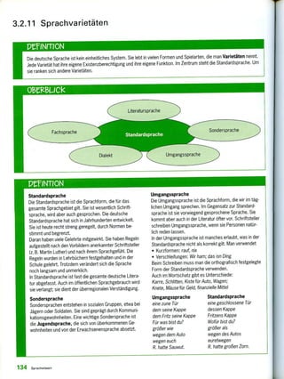 Fachsprache Sondersprache
Umgangssprache
Die deutsche Sprache ist kein einheitliches System. Sie lebt in vielen Formen und Spielarten, die man Varietäten nennt.
Jede Varietät hat ihre eigene Existenzberechtigung und ihre eigene Funktion. Im Zentrum steht die Standardsprache. Um
sie ranken sich andere Varietäten.
3.2.11 Sprachvarietäten
P'elNrrION
PeINT1ON
Standardsprache
Die Standardsprache ist die Sprachform, die für das
gesamte Sprachgebiet gilt. Sie ist wesentlich Schrift-
sprache, wird aber auch gesprochen. Die deutsche
Standardsprache hat sich in Jahrhunderten entwickelt.
Sie ist heute recht streng geregelt, durch Normen be-
stimmt und begrenzt.
Daran haben viele Gelehrte mitgewirkt. Sie haben Regeln
aufgestellt nach den Vorbildern anerkannter Schriftsteller
(z. B. Martin Luther) und nach ihrem Sprachgefühl. Die
Regeln wurden in Lehrbüchern festgehalten und in der
Schule gelehrt. Trotzdem verändert sich die Sprache
noch langsam und unmerklich.
In Standardsprache ist fast die gesamte deutsche Litera-
tur abgefasst. Auch im öffentlichen Sprachgebrauch wird
sie verlangt; sie dient der überregionalen Verständigung.
Sondersprache
Sondersprachen entstehen in sozialen Gruppen, etwa bei
Jägern oder Soldaten. Sie sind geprägt durch Kommuni-
kationsgewohnheiten. Eine wichtige Sondersprache ist
die Jugendsprache, die sich von überkommenen Ge-
wohnheiten und von der Erwachsenensprache absetzt.
Umgangssprache
Die Umgangssprache ist die Sprachform, die wir im täg-
lichen Umgang sprechen. Im Gegensatz zur Standard-
sprache ist sie vorwiegend gesprochene Sprache. Sie
kommt aber auch in der Literatur öfter vor. Schriftsteller
schreiben Umgangssprache, wenn sie Personen natür-
lich reden lassen.
In der Umgangssprache ist manches erlaubt, was in der
Standardsprache nicht als korrekt gilt. Man verwendet
• Kurzformen: rauf, nix
• Verschleifungen: Wir ham; das isn Ding
Beim Schreiben muss man die orthografisch festgelegte
Form der Standardsprache verwenden.
Auch im Wortschatz gibt es Unterschiede:
Karre, Schlitten, Kiste für Auto, Wagen;
Knete, Mäuse für Geld, finanzielle Mittel
Umgangssprache Standardsprache
eine zune Tür eine geschlossene Tür
dem seine Kappe dessen Kappe
dem Fritz seine Kappe Fritzens Kappe
Für was bist du? Wofür bist du?
größer wie größer als
wegen dem Auto wegen des Autos
wegen euch euretwegen
R. hatte Sauwut. R. hatte großen Zorn.
134 Sprachwissen
 