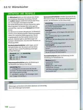 Synonymenwörterbücher enthalten Synonyme für ein
Wort und sie zeigen, wie die einzelnen Wörter gebraucht
werden, die Ähnlichkeiten und die Unterschiede.
ohnmächtig
„vorübergehend ohne Bewusstsein, oft durch einen
körperlichen Schwächeanfall":
Der Boxer ging ohnmächtig zu Boden.
bewusstlos
„ohne Bewusstsein, oft für längere Zeit oder beson-
ders tief":
Starr und bewusstlos lag er in seinem Bett.
weggetreten
„für kürzere Zeit ohne Bewusstsein oder ohne klare
Überlegung":
Du warst wohl geistig weggetreten?
besinnungslos
„ohne Bewusstsein, auch aus psychischen Ur-
sachen":
Besinnungslos vor Zorn schaute er zu.
Sie war für kurze Zeit besinnungslos.
Fremdwörterbücher geben die Bedeutung und die
Schreibung von Fremdwörtern an.
Narkose (griech.)
medizinischer Terminus
„Betäubung"
Koma (griech. ‚tiefer Schlaf')
medizinischer Terminus
„tiefe Bewusstlosigkeit, die von außen nicht beein-
flusst werden kann"
3.2.12 Wörterbücher
Ein Wörterbuch liefert uns Informationen über Wörter:
ihre Schreibung, Bedeutung, Verwendung, Herkunft.
Ein Lexikon dagegen enthält Informationen über Perso-
nen, Erscheinungen und Ereignisse der Welt.
Die meisten Wörterbücher sind nach Stichwörtern alpha-
betisch geordnet. So hat jedes Wort seinen ganz be-
stimmten Platz, damit wir es als Stichwort leicht finden
können.
Das Stichwort ist meistens fett gedruckt. Ein Bindestrich
vertritt es oft im Wörterbuchartikel. Bedeutungsangaben
stehen oft in (einfachen) Anführungszeichen; Verwen-
dungsbeispiele für das Wort werden meistens kursiv
gedruckt. Außerdem gibt es viele Abkürzungen und
Symbole in Wörterbüchern. Sie sind in den Hinweisen zur
Benutzung erklärt.
Rechtschreibwörterbücher wollen zeigen, wie ein
Wort geschrieben wird. Sie nennen auch das Genus,
zeigen den Kasus und die Pluralbildung und bringen
wichtige Ableitungen.
Ohnmacht, die; -, -en; ohnmächtig
oh; oho
Ohr, das; -(e)s, -en; Öhrchen
Öhr, das; -(e)s, -e
Bedeutungswörterbücher geben die Bedeutung an
und illustrieren den Gebrauch der Wörter.
ohnmächtig (Adj.)
1.„vorübergehend, für eine kurze Zeit ohne Be-
wusstsein": Die einen wurden ohnmächtig, die an-
dern schrien panisch um Hilfe.
2. „ohne Macht, machtlos": Die Verteidiger sahen
dem Torjäger ohnmächtig zu.
TiPP
Abkürzungen und Symbole nicht einfach überlesen; sie sind wichtig.
Also in den Erklärungen nachschauen.
136 Sprachwissen
 