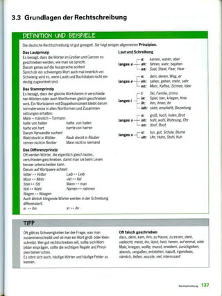 PeINITION UND el9PUt
Die deutsche Rechtschreibung ist gut geregelt. Sie folgt einigen allgemeinen Prinzipien.
Das Lautprinzip
Es besagt, dass die Wörter im Großen und Ganzen so
geschrieben werden, wie man sie spricht.
Darum genau auf die Aussprache achten!
Sprich dir ein schwieriges Wort auch mal innerlich vor.
Schwierig wird es, wenn Laute und Buchstaben nicht ein-
deutig zugeordnet sind.
Das Stammprinzip
Es besagt, dass der gleiche Wortstamm in verschiede-
nen Wörtern oder auch Wortformen gleich geschrieben
wird. Ein Wortstamm mit Doppelkonsonant bleibt darum
normalerweise in allen Wortformen und Zusammen-
setzungen erhalten:
Mann - männlich - Tormann
halte von halten hallte von hallen
harte von hart harrte von harren
Darum Verwandte suchen!
Wald steckt in Wälder Raub steckt in Räuber
rennen nicht in Rentier Mann nicht in niemand
Das Differenzprinzip
Oft werden Wörter, die eigentlich gleich lauten,
verschieden geschrieben, damit man sie beim Lesen
besser unterscheiden kann.
Darum auf Wortpaare achten!
fetter 4-> Vetter Laib 4-> Leib
Moor F > Mohr viel 4-> fiel
Stiel 4-> Stil Mann 4- > man
Wal 4-> Wahl Namen 4-> nahmen
Wagen 4-> Waagen
Auch ähnlich klingende Wörter werden in der Schreibung
differenziert:
in 4-> ihn irr 4-> ihr
Laut und Schreibung
—a: kamen, waren, aber
langes a ah: fahren, wahr, bejahen
— aa: Saal, Staat, Paar, Haar
e: dem, denen, Weg, er
langes e eh: sehen, gehen, mehr, sehr
ee: Meer, Kaffee, Schnee, Idee
— i: Ski, Familie, prima
langes i
ie: Spiel, hier, kriegen, Knie
— ih: ihm, ihnen, ihr
—ieh: sieht, empfiehlt, Beziehung
— o: groß, hoch, holen, Brot
langes o oh: hohl, wohl, Wohnung, Ohr
— oo: doof, Boot
langes u
11_1— :
—I— uh:
tun, gut, Schule, Blume
Uhr, Huhn, Stuhl, Kuh
TIPP
Oft gibt es Schwierigkeiten bei der Frage, was man
zusammenschreibt und ob man ein Wort groß- oder klein-
schreibt. Wer gut rechtschreiben will, sollte sich Wort-
bilder einprägen, sollte die wichtigen Regeln und Prinzi-
pien beherrschen.
Es lohnt sich auch, häufige Wörter und häufige Fehler zu
kennen.
Oft falsch geschrieben
dass, denn, kam, ihm, zu Hause, zu essen, dann,
vielleicht, meist, ihn, lässt, hast, herein, auf einmal, viele
Male, kriegen, wollte, musst, erwidern, zurückgeben,
abends, vergaßen, entstehen, kaputt, irgendwas,
nämlich, ließen, wusste, viel, interessant
3.3 Grundlagen der Rechtschreibung
Rechtschreibung 137
 