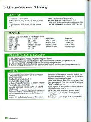 1.trINrrION
Es gibt kurze und lange Vokale.
Kurz: hast, retten, lästig, Würste, Ort, Wort, oft, musst,
mästen
Lang: Rad, Räder, legen, drüben, rot, gut, daneben,
Bude
Kurzes e und o werden offen gesprochen.
Kurz und offen: von, Ente, Kelle, trotz, Ernte
Langes e und langes o werden geschlossen gesprochen.
Lang und geschlossen: Los, Leder, Kehle, Ehre, Ohr
teleeLt
Länge und Kürze unterscheiden oft verschiedene Wörter:
bieten <-4 bitten fühlen <-> füllen Heer <-> Herr her <-> Herr
Höhle < > Hölle Hüte <4> Hütte ihnen <-> innen ihnen <-> innen
Kehle <-4 Kelle lahm <-> Lamm Miete 4-› Mitte Ofen offen
Schafe 4-> schaffe Scharen scharren Sohlen <-> sollen Staat <-> Stadt
Stahl 4-> Stall
wen <-> wenn
Star <-> starr
wir <-> wirr
stehlen <-> stellen Strafe <4> straffe
1. Oft wird die Kürze eines Vokals in der Schrift nicht gekennzeichnet.
2. Folgen dem kurzen Vokal zwei verschiedene Konsonanten, so wird die Kürze nicht extra gekennzeichnet.
3. Folgt dem kurzen Vokal nur ein Konsonant, wird er meistens doppelt geschrieben.
4. Zur Unterscheidung von ähnlichen Wörtern mit langem Vokal wird die Kürze durch Verdoppelung gekennzeichnet.
kOlzeiNG9leeLN IN kunfORM
3.3.1 Kurze Vokale und Schärfung
leGLN
Kurze Vokale können einfach mit dem Vokalbuchstaben
geschrieben werden:
Einsilbige Wörter: um, in, ob, ab, es
Unbetonte Silbe: tanzen, Reisig
In häufigen Kurzwörtern schreiben wir meistens nur einen
Konsonanten nach kurzem Vokal:
von, weg, das, mit, ob, bis, was, bin, hin, ran, hat, und,
ist (aber: isst)
Bei betonten kurzen Vokalen verdoppeln wir in der Schrift
den nachfolgenden Konsonanten um die Kürze zu kenn-
zeichnen:
Gramm, Schrott, Stelle, still, Henne, voll, Stimme, Kamm
Betonte Vokale vor zwei oder mehr verschiedenen Kon-
sonanten werden immer kurz gesprochen. Deshalb wird
kein Konsonant doppelt geschrieben:
Arbeit, Dank, bremsen, Birne, kurz, Strumpf, Rind, Karte,
gern, günstig, sonst, Farbe, Sekt, Blinker, Ende, stopfen,
Tante, rüsten, Körper, Luft
tz und ck gelten als verdoppelte Konsonanten; sie kenn-
zeichnen den Vokal davor als kurz:
Katze, Tatze, trotz, Mütze, jetzt, plötzlich, Hocke,
zwicken, drücken, hacken, Ecke, Zucker, Rücken,
Zweck, Glück
Nach 1, m, n, r - das merke ja! - steht nie tz und nie ck!
138 Rechtschreibung
 