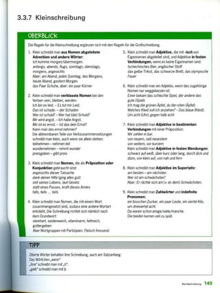 3.3.7 Kleinschreibung
Die Regeln für die Kleinschreibung ergänzen sich mit den Regeln für die Großschreibung.
1. Klein schreibt man aus Nomen abgeleitete
Adverbien und andere Wörter:
Ich komme morgen/übermorgen.
anfangs, abends, flugs, sonntags, dienstags,
morgens, angesichts
Aber: am Abend, jeden Sonntag, des Morgens,
heute Abend, gestern Morgen
das Paar Schuhe, aber: ein paar Körner
5. Klein schreibt man Adjektive, die mit - isch von
Eigennamen abgeleitet sind, und Adjektive in festen
Verbindungen, wenn es keine Eigennamen sind:
tschechisches Bier, englischer Stoff
das gelbe Trikot, das schwarze Brett, das olympische
Feuer
2. Klein schreibt man verblasste Nomen bei den
Verben sein, bleiben, werden:
Ich bin es leid. — Es tut mir Leid.
Das ist schade. — der Schaden
Wer ist schuld?— Wer hat (die) Schuld?
Mir wird angst. — Ich habe Angst.
Mir ist es ernst. — Ist das dein Ernst?
Kann man das ernst nehmen?
Die abtrennbaren Teile von Verbzusammensetzungen
schreibt man klein, auch wenn sie allein stehen:
teilnehmen — nehmen teil
wundernehmen — nimmt wunder
preisgeben — gibt preis
6. Klein schreibt man ein Adjektiv, wenn das zugehörige
Nomen nur weggelassen ist:
Einer bekam das schlechte Spiel, der andere das
gute (Spiel).
Ich mag die grünen Äpfel, du die roten (Äpfel).
Welches Kleid soll ich anziehen? — Das blaue (Kleid).
Um acht (Uhr); gegen halb acht
7. Klein schreibt man Adjektive in bestimmten
Verbindungen mit einer Präposition:
Wir zahlen in bar.
von neuem, seit neuestem
von weitem, vor kurzem
Klein schreibt man Adjektive in festen Wendungen:
schwarz auf weiß, über kurz oder lang, durch dick und
dünn, von klein auf, von nah und fern
3. Klein schreibt man Nomen, die als Präposition oder
Konjunktion gebraucht sind:
angesichts dieser Tatsache
dank deiner Hilfe (ging alles gut)
zeit seines Lebens, laut Gesetz
statt eines Passes, kraft dieses Amtes
falls, teils ... teils
8. Klein schreibt man Adjektive im Superlativ:
am besten — am nächsten
Wer ist am schwächsten?
Aber; Er rächte sich am (= an dem) Schwächsten.
4. Klein schreibt man Nomen, die mit einem Wort
zusammengesetzt sind, sodass eine andere Wortart
entsteht. Die Schreibung richtet sich nämlich nach
dem Grundwort:
steinhart, seidenweich, vitaminarm, fettreich,
gottergeben
Aber Wortgruppen mit Partizipien: Fleisch fressend
9. Klein schreibt man Zahlwörter und indefinite
Pronomen:
ein bisschen Zucker, ein paar Leute, ein viertel Kilo,
um dreiviertel acht
Da waren schon einige/viele/manche.
Die beiden kamen viel zu spät.
Zitierte Wörter behalten ihre Schreibung, auch am Satzanfang:
Das Wörtchen „wenn"
„ihre" schreibt man mit „h".
„gelb" schreibt man mit b.
Rechtschreibung 149
 