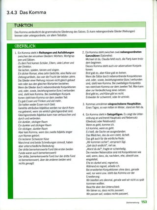 3.4.3 Das Komma
ruNKNON
Das Komma verdeutlicht die grammatische Gliederung des Satzes. Es kann nebengeordnete Glieder (Reihungen)
trennen oder untergeordnete, vor allem Teilsätze.
1. Ein Komma steht in Reihungen und Aufzählungen
zwischen den einzelnen Gliedern: Wörtern, Wortgrup-
pen und Sätzen.
Zu dem Fest kamen Schüler, Eltern, viele Lehrer und
der Direktor.
Sie lachen, spielen, tanzen und singen.
Ein dicker Roman, etwa zehn Gedichte, eine Reihe von
Zeitungsartikeln, das war die Frucht der letzten Jahre.
Die Glieder einer Reihung müssen nicht gleich gebaut
sein oder aus den gleichen Wortarten bestehen.
Wenn die Glieder durch nebenordnende Konjunktionen
und, oder, sowie, beziehungsweise (bzw.)verbunden
sind, steht kein Komma. Bei zweiteiligen Konjunk-
tionen steht kein Komma vor dem zweiten Teil:
Es gab Essen und Trinken und viel mehr.
Sie hatten weder Essen noch Geld.
Gereihte attributive Adjektive werden nur durch Kom-
ma getrennt, wenn sie wirklich gleichgeordnet sind.
Gleichgeordnete Adjektive kann man vertauschen und
durch und verbinden.
Ein dunkler, stickiger Raum
Ein dunkler und stickiger Raum
Ein stickiger, dunkler Raum
Aber kein Komma, wenn das zweite Adjektiv enger
zum Nomen gehört:
Ein leckerer Schweizer Käse
Manchmal sind beide Schreibungen sinnvoll, haben
aber unterschiedliche Bedeutung:
Der dritte bemerkenswerte Fund (die ersten beiden
Funde waren auch bemerkenswert)
Der dritte, bemerkenswerte Fund (nur der dritte Fund
ist bemerkenswert, über die anderen beiden wird
nichts gesagt)
2. Ein Komma steht zwischen zwei nebengeordneten
Ganzsätzen (Satzreihe):
Michael ist da, Claudia fehlt noch, die Party kann trotz-
dem beginnen.
Dieses Komma steht auch vor adversativen Konjunk-
tionen:
Brot gab es, aber Käse gab es keinen.
Wenn die Sätze durch nebenordnende Konjunktionen
und, oder, sowie, beziehungsweise (bzw.) verbunden
sind, steht kein Komma. Bei zweiteiligen Konjunktio-
nen steht kein Komma vor dem zweiten Teil. Man kann
aber zur Verdeutlichung eines setzen:
Brot gibt es, und Käse gibt es nicht.
Entweder ihr schwimmt, oder ihr ertrinkt.
3. Kommas umrahmen eingeschobene Hauptsätze.
Eines Tages, es war mitten im Winter, stand ein Reh da.
4. Ein Komma steht in Satzgefügen. Es zeigt die Unter-
ordnung an und trennt Hauptsatz und Nebensatz
(Gliedsatz oder Relativsatz}:
Wenn es geht, komme ich.
Ich komme, wenn es geht.
Es hieß, die Sache sei ausgestanden.
Das Mädchen, das da vorn steht, lächelt.
Das gilt auch für die wörtliche Rede:
„Wir kommen sicher", versprach Sigi.
„Geh doch endlich!", rief sie.
„Warst du da?", fragte er scheinheilig.
Die meisten Nebensätze sind mit Konjunktionen wie
weil, wenn, dass, da, nachdem, ehe, obwohl usw.
eingeleitet.
Ehe es dunkel wird, regnet es.
Während es regnet, arbeite ich.
Bei erweiterten Konjunktionen ohne dass, gerade
weil, nur wenn usw. steht das Komma vor der
Erweiterung:
Wir beeilten uns diesmal, gerade weil wir nicht zu spät
kommen wollten.
Beachte aber den Unterschied:
Wir fahren so, dass nichts passiert.
Wir passen auf, sodass nichts passiert.
Zeichensetzung 153
 
