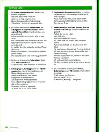 Otez13,LICk
5. Ein eingeschobener Nebensatz wird von zwei
Kommas eingerahmt:
Die Dame, die da steht, kennen wir.
Alles, was ich mag, kriege ich nicht.
Ebenso die eingeschobene Redeeinleitung:
„Diese Tanne", drohten sie, „werden wir fällen."
6. Ein Komma steht zwischen Nebensätzen, die
nebengeordnet und nicht durch eine neben-
ordnende Konjunktion wie und, oder, bzw. usw.
verbunden sind.
In Amerika, das ich kenne, das ich liebe, ist alles
anders.
Kein Komma steht, wenn die Nebensätze durch eine
nebenordnende Konjunktion wie und, oder usw.
verbunden sind.
Es war klar, dass Tina nicht wollte und (dass) Tobias
nicht durfte.
Nebensätze können auch mit anderen Satzgliedern
gereiht werden:
Dies alles und was ich sonst noch mag, gab es nicht.
7. Ein Komma steht zwischen Nebensätzen, die ein-
ander untergeordnet sind.
Ich glaube, dass Leute, die stehlen, nicht überlegen.
B. Infinitivgruppen, Partizipgruppen und Adjektiv-
gruppen kann man mit Komma abtrennen, um
Missverständnisse zu vermeiden.
Alle versprachen Mama, zu schreiben.
Dagegen mit anderer Bedeutung:
Alle versprachen, Mama zu schreiben.
Wenn auf die Infinitivgruppe verwiesen wird, muss
aber ein Komma stehen:
Sie erinnert mich daran, dies zu tun.
Zu tanzen, das ist ihre größte Freude.
9. Nachgestellte Appositionen (Attribute im gleichen
Fall) werden durch Kommas eingerahmt (nicht aber
feste Fügungen):
Klaus, unser bester Mann, wurde gleich verletzt.
Comics, diese umstrittene Lektüre, lese ich öfter.
Aber: Karl der Große
10. Herausstellungen, Vorsätze, Anreden, Ausrufe,
Zusätze und Nachträge werden durch Komma ab-
getrennt:
Fußball, das war sein Leben.
Jana, bleib bitte!
Aha, das ist des Rätsels Lösung!
Wir kamen öfter, und zwar vor allem mittwochs
abends.
Nun war das Rad platt, und das gleich nach dem
Start.
Sie stand auf dem Bahnsteig, die Tasche in der Hand.
Wir erwarten dich am Montag, also einen Tag nach
deinem Geburtstag.
Wenn sie eingeschoben sind, werden sie durch zwei
Kommas eingerahmt:
Wir beide, du und ich, wissen es genau.
Die Gans kam, laut schnatternd und zatternd, auf uns
zu.
11. Ein Komma trennt die Reihungen in Namen,
Datumsangaben und Adressen (aber nicht auf dem
Umschlag):
Fröhlich, Doris, geb. Neumann
München, den 10. 4. 83
M. Knoblauch, Kohlring 30, Rettighofen
154 Zeichensetzung
 