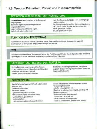 Manche Verben verlangen als Hilfsverb haben, andere
verlangen sein.
Perfekt mit haben bilden
• transitive Verben:
gesehen haben, versucht haben
• Modalverben und das Verb haben selbst:
gekonnt haben, gehabt haben
• reflexive Verben;
sich geschämt haben, sich gewundert haben
Perfekt mit sein bilden intransitive Verben, die eine
Veränderung bezeichnen:
gelaufen sein, vergangen sein
Manchmal ist haben und sein möglich, allerdings mit
Bedeutungsnuancen:
Hast du die hundert Meter gekrault?
Ich bin schon 100 m gekrault.
Friedel hat auf die Blumen getreten.
Friedel ist auf die Blumen getreten (ohne Absicht).
Das Perfekt ist ein zusammengesetztes Tempus:
Es wird gebildet mit einer Präsensform der Hilfsverben
haben oder sein und dem Partizip II:
Ich habe gespült, du bist verschwunden.
Das Perfekt drückt Vergangenheit aus, besagt aber
zugleich, dass die Wirkung des Geschehens noch in der
Gegenwart fortbesteht.
Das Präteritum drückt aus, dass das Geschehen vor der Sprechzeit liegt und so der Vergangenheit angehört.
Das Präteritum ist das typische Tempus für Erzählungen und Berichte.
Das Präteritum (auch Imperfekt) ist ein Tempus der
Vergangenheit.
Es wird bei regelmäßigen Verben gebildet mit
eingeschobenem -t-:
sag+t+en (gegenüber Präsens: sagen),
fach+t+est, heil+t+e, lieb+t+et
Nach dem Stammauslaut d oder t wird ein e eingefügt:
redeten, retteten.
Bei ablautenden Verben wird der Stammvokal geändert,
die 1. und 3. Person Singular sind hier endungslos:
Ich fiel (gegenüber ich falle).
Sie gab (gegenüber sie gibt).
In Süddeutschland wird für die Vergangenheit fast nur das Perfekt gebraucht. In der Standardsprache und in der Schrift-
sprache gebraucht man aber für die erzählte Vergangenheit meistens Präteritum.
PerNmoN UND BILDUNG Pt9 Pneek-rs
mreirrIoN UND 131LPuNG DES PM tKrrums
TIPP
fuNkroN DAS PgiergruMs
1.1.6 Tempus: Präteritum, Perfekt und Plusquamperfekt
18 Verb
 