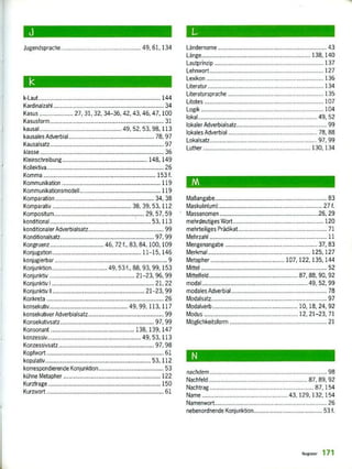 J
Jugendsprache._ ............. ....... ...... 49, 61,134
k-Laut ............ ...... .......
Kardinalzahl
K,asu ....... 27, 31, 32,
Kasusform
kausal
34-36, 42, 43,
49 5.
...... . ............. 144
34
46, 47. 100
31
98 113
kausales Adverbial ... ....... ...... ...... 78, 97
Kausalsatz ......... ...... ...... ...... ............... . 97
Wasse 36
Kleinschreibung..... ..... ............ ...... 148. 149
Kollektiva 26
Komma 153 f.
Kehrnhiwikation 119
Kornrnurikationsrrodell ...... ............ ..... 119
Komparation . 34, 38
Komparativ 38, 39, 53. 112
Kornpositum . 29, 57, 59
ko nditional 53.113
konditionaler Adverbialsatz 99
Konditionalsalz 97, 99
Kongruenz 46, 72 f., 83.84. 100,109
Konjugation. 11-15, 146
konjugierbar 9
Konjunktion .. ...... 49.53 f., 88. 93. 99, 153
Konjunktiv 21-23, 96,99
Konjunktiv I ...... ...... . ..... ....... ......... 21, 22
Korijunklfru II 21-23, 99
Konkreta 26
konsekutiv
konsekutiver Adverbialsatz
49, 99, 113. 117
99
Konsekutivsalz. 97,99
Konsonant 138, 139.147
konzessiv._ .... ....... ..... ............. 49, 53. 113
KonzessNisalz ............. ...... ....... . ....... ..,...... 97, 98
Kopeort ........ ..... . ...... 61
kopulativ 53. 112
korrespondierende Konjunktion 53
kühne Metapher . 122
Kurzfrage ........ ....... ....... ............. 150
Kurzwort ........ ...... ............ ..... ........ 61
Ländername
Länge,
Lautprinzip
Lehnwort
Lexeon
Literatur
Literatursprache
Litotes
Logik
138. 140
43
137
127
136
134
135
107
104
I okal 49, 52
lokaler Adverbialsalz 99
lokales Adverbial..................................................... 78, 88
Lokalsan 97 99
Luther 130,134
tiA
Maßangabe 83
Maskulin(urn) 27 f.
Massenomen _26, 29
mehrdeutiges Wart. 120
mehrteiliges Prädikat__ ...... _______ ........... ............. 71
Mehrzahl 11
Mengenangabe . 37, 83
Merkmal . 125,127
Metapher 107, 122. 135, /44
Mittel „. ....... ................. ............... 52
Mittelfeld . .87, 88, 90, 92
mada I .„. ............ .„ .... ,„.,„ .............. ......... 52, 99
modales Adverbial 78
Modalsatz, 97
............... .............. ......_.... 10, 18, 24, 92
Modus ................................. ........... 12, 21-23, 71
Mciechkeitsforrn 21
N
nachdem . 98
Nachfeld, 87, 89, 92
Nachtrag „., ...... _....„-„- ............ ................. 87,154
Narrte ...... ,„.,„ ........ ..............„- 43. 129. 132, 154
Narnenwort„„ ..... ..... ............. ....... •....•... 26
nebenordnende Kunjunktion.„„., ............ ....,„.............. 53 f.
R igid«, 171
 