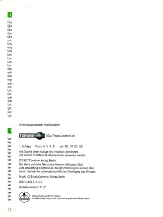 übe
übe
übe
übe
übe
um.
Umi
umF
UmI
Um;
Um:
Um!
Um:
un b
un b
LM p
unp
LM rf
Lins
Unt
Unt
unti
unti
Unt
Unt
unv
Urs
1
Var
Var
Ver
Ver
Ver
Ver
ver
Ver
Ver
ver.
Ver
Ver
Ver
Ver
Ver
ver
Ver
Ver
Umschlaggestaltung: Knut Waisznbr
http://www_carnelsen.de
1. Auflage Druck 6 5 4 3 Jahr 05 04 03 02
Alle Drucke dieser Auflage sied inhaltlich unverändert
und können im Unterricht nebeneinander verwendet werden.
© 1997 Cornelsen Verlag, Berlin
Das Werk und seine Teile sind urheberrechtlich geschützt,
Jede Verwertung in anderen als den gesetzlich zugelassenen Fällen
bedarf deshalb der vorherigen schriftlichen Einwilligung des Verlages.
Druck: CS-Druck Cornelsen Stürtz, Fee
ISBN 3-464-61810-2
Bestellnummer 618102
Gecingkt auf skieiregin Papier,
Lernleibdienend hergeszelft aus Modre geblEschten Faserrt. °tim.
 