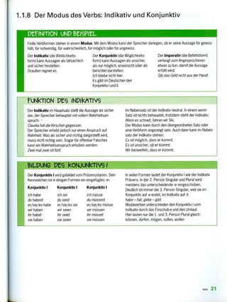 BILPUNG kONJUNkTIVG 1
Der Konjunktiv I wird gebildet vom Präsensstamm. Sein
Kennzeichen ist in einigen Formen ein eingefügtes -e-:
Konjunktiv I Konjunktiv I Konjunktiv 1
ich habe ich sei ich müsse
du habest du seist du müssest
er/sie/es habe er/sie/es sei er/sie/es müsse
wir haben wir seien wir müssen
ihr habet ihr seiet ihr müsset
sie haben sie seien sie müssen
In vielen Formen lautet der Konjunktiv I wie der Indikativ
Präsens. In der 2. Person Singular und Plural wird
meistens das unterscheidende -e- eingeschoben.
Deutlich ist immer die 3. Person Singular, weil sie im
Konjunktiv auf e endet, im Indikativ auf -t:
habe — hat, gebe — gibt
Modalverben unterscheiden den Konjunktiv I vom
Indikativ durch das Einschub-e und den Umlaut.
Hier lauten nur die 1. und 3. Person Plural gleich:
können, dürfen, mögen, sollen, wollen
Pe1NFTION uNP BEIGML.
Finite Verbformen stehen in einem Modus. Mit dem Modus kann der Sprecher darlegen, ob er seine Aussage für gewiss
hält, für notwendig, für wahrscheinlich, für möglich oder für ungewiss.
Der Indikativ {die Wirklichkeits-
form} kann Aussagen als tatsächlich
und sicher hinstellen:
Draußen regnet es.
Der Konjunktiv (die Möglichkeits-
form) kann Aussagen als unsicher,
als nur möglich, erwünscht oder als
berichtet darstellen:
Ich bliebe nicht hier.
Es gibt im Deutschen den
Konjunktiv I und II.
Der Imperativ (die Befehlsform)
verlangt vom Angesprochenen
etwas zu tun, damit die Aussage
erfüllt wird;
Gib das Geld nicht aus der Hand!
FUNkTION PES INPIkATIVs
Der Indikativ im Hauptsatz stellt die Aussage als sicher
dar, der Sprecher behauptet mit vollem Wahrheitsan-
spruch:
Claudia hat die Kirschen gegessen.
Der Sprecher erhebt jedoch nur einen Anspruch auf
Wahrheit: Was als sicher und richtig dargestellt wird,
muss nicht richtig sein. Sogar für offenbar Falsches
kann ein Wahrheitsanspruch erhoben werden:
Zwei mal zwei ist fünf.
Im Nebensatz ist der Indikativ neutral. In einem wenn-
Satz ist nichts behauptet, trotzdem steht der Indikativ:
Wenn es schneit, fahren wir Ski.
Der Modus kann durch den übergeordneten Satz oder
eine Verbform angezeigt sein. Auch dann kann im Neben-
satz der Indikativ stehen:
Es ist möglich, dass er kommt.
Es ist unsicher, ob er kommt.
Wir bezweifeln, dass er kommt.
1.1.8 Der Modus des Verbs: Indikativ und Konjunktiv
Verb 21
 