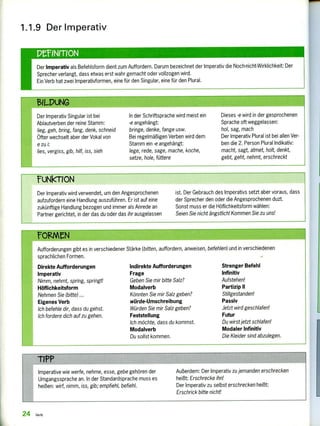 1.1.9 Der Imperativ
PenerION
Der Imperativ als Befehlsform dient zum Auffordern. Darum bezeichnet der Imperativ die Noch-nicht-Wirklichkeit: Der
Sprecher verlangt, dass etwas erst wahr gemacht oder vollzogen wird.
Ein Verb hat zwei Imperativformen, eine für den Singular, eine für den Plural.
$11-DUNG
Der Imperativ Singular ist bei
Ablautverben der reine Stamm:
lieg, geh, bring, fang, denk, schneid
Öfter wechselt aber der Vokal von
e zu i:
lies, vergiss, gib, hilf, iss, sieh
In der Schriftsprache wird meist ein
-e angehängt:
bringe, denke, fange usw.
Bei regelmäßigen Verben wird dem
Stamm ein -e angehängt:
lege, rede, sage, mache, koche,
setze, hole, füttere
Dieses -e wird in der gesprochenen
Sprache oft weggelassen:
hol, sag, mach
Der Imperativ Plural ist bei allen Ver-
ben die 2. Person Plural Indikativ:
macht, sagt, atmet, holt, denkt,
gebt, geht, nehmt, erschreckt
?UNkTION
Der Imperativ wird verwendet, um den Angesprochenen
aufzufordern eine Handlung auszuführen. Er ist auf eine
zukünftige Handlung bezogen und immer als Anrede 'an
Partner gerichtet, in der das du oder das ihr ausgelassen
ist. Der Gebrauch des Imperativs setzt aber voraus, dass
der Sprecher den oder die Angesprochenen duzt.
Sonst muss er die Höflichkeitsform wählen:
Seien Sie nicht ängstlich! Kommen Sie zu uns!
FORMEN
Aufforderungen gibt es in verschiedener Stärke (bitten, auffordern, anweisen, befehlen) und in verschiedenen
sprachlichen Formen.
Direkte Aufforderungen
Imperativ
Nimm, nehmt, spring, springt!
Höflichkeitsform
Nehmen Sie (bitte) ...
Eigenes Verb
Ich befehle dir, dass du gehst.
Ich fordere dich auf zu gehen.
Indirekte Aufforderungen
Frage
Geben Sie mir bitte Salz?
Modalverb
Könnten Sie mir Salz geben?
würde- Umschreibung
Würden Sie mir Salz geben?
Feststellung
Ich möchte, dass du kommst.
Modalverb
Du sollst kommen.
Strenger Befehl
Infinitiv
Aufstehen!
Partizip II
Stillgestanden!
Passiv
Jetzt wird geschlafen!
Futur
Du wirst jetzt schlafen!
Modaler Infinitiv
Die Kleider sind abzulegen.
-ripp
Imperative wie werfe, nehme, esse, gebe gehören der Außerdem: Der Imperativ zu jemanden erschrecken
Umgangssprache an. In der Standardsprache muss es heißt: Erschrecke ihn!
heißen: wirf, nimm, iss, gib; empfiehl, befiehl. Der Imperativ zu selbst erschrecken heißt:
Erschrick bitte nicht!
24 Verb
 