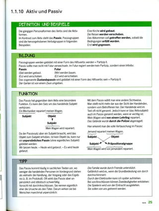 PeINITION UND
Die gängigen Personalformen des Verbs sind die Aktiv-
formen,
Im Kontrast zum Aktiv steht das Passiv. Passivgruppen
sind die hervorgehobenen Verbalgruppen in folgenden
Beispielen:
Eine Kirche wird gebaut.
Die Reisen werden verschoben.
Das Abkommen soll getroffen werden, sobald die
Bedingungen erfüllt wurden.
Erst wird gegessen.
Das Passiv hat gegenüber dem Aktiv eine besondere
Funktion. Es kann den Satz um das handelnde Subjekt
verkürzen:
Ein Mechaniker repariert meinen Wagen.
Subjekt Objekt
Subjekt
Mein Wagen wird repariert.
Da der Passivsatz aber ein Subjekt braucht, wird das
Objekt zum Subjekt erhoben. Ist kein Objekt da, kann nur
ein unpersönliches Passiv (ohne eigentliches Subjekt)
gebildet werden:
Wir tanzen heute. — Heute wird getanzt. — Es wird heute
getanzt.
Mit dem Passiv wählt man eine andere Sichtweise.
Man stellt nicht mehr dar aus der Sicht der Handelnden,
sondern vom Betroffenen her. Der Handelnde wird im
Text oft nicht genannt. Jedoch kann er (das Aktivsubjekt)
auch im Passiv genannt werden, wenn er wichtig ist:
Mein Wagen wird von einem Lehrling repariert.
Das Gelände wurde durch die Polizei abgeriegelt.
Hier erkennt man die volle Vertauschung im Passiv:
Jemand repariert meinen Wagen.
Subjekt es Objekt
Subjekt Präpositionalgruppe
Mein Wagen wirdvon jemandem repariert.
Das Passiv kommt häufig in sachlichen Texten vor, wo
weniger die handelnden Personen im Vordergrund stehen
als vielmehr die Handlung, der Vorgang oder das Ergeb-
nis (z. B. im Protokoll). Oft wirkt das Passiv aber un-
persönlich und stilistisch schwerfällig.
Vorsicht mit durch-Anschlüssen. Sie nennen eigentlich
eher die Ursache als den Täter. Darum wirken sie bei
Menschen manchmal unpersönlich:
Die Familie wurde durch Fremde unterstützt.
Gefährlich wird es, wenn die Grundbedeutung von durch
durchschimmert:
Durch den Elektroofen kann ich später aufstehen.
Bei von-Anschlüssen können Zweideutigkeiten entstehen:
Die Spielerin wird von der Eintracht ausgeliehen.
Sie sollen von uns getrennt werden.
1.1.10 Aktiv und Passiv
51LPuNG
Passivgruppen werden gebildet mit einer Form des Hilfsverbs werden + Partizip II.
Passiv sollte man nicht mit Futur verwechseln. Im Futur regiert werden kein Partizip, sondern einen Infinitiv:
Passiv Futur
(Sie) werden gebaut. (Wir) werden bauen.
(Es) wird verschoben. (Er) wird verschieben.
Das sogenannte Zustandspassiv wird gebildet mit einer Form des Hilfsverbs sein + Partizip II:
Der Garten ist von einem Zaun umgeben.
?uNkTION
TIPP
Verb 25
 