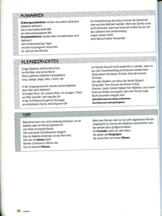 te ES lel1131..IE S.1/eNOL IP
My, •
91Z 725 MR. ,M14 Kemberf,,segiee,e,,,figteganYiecezE.Mereeffkl,bereeerNiKeäetece.eeer,4,gerig,t2i.,5.Nli
A:027'4.
AU
"`````75r9I,Ride?
Ordnungszahlwörter werden wie andere attributive
Adjektive dekliniert:
das erste/zweite/dritte Mal
am dreiundzwanzigsten Mai
Grundzahlwörter werden aber normalerweise nicht
dekliniert:
nach dreiundzwanzig Tagen
mit drei misslungenen Versuchen
für zwei bis drei Wochen
';21,4azzermeee,l(li:refuenre., neue I, A1111,S
4.,e,›Jeleciezurgerce,.1J.Jetremeefegedvi -
Zur Verdeutlichung des Kasus können die Zahlwörter
zwei und drei dekliniert werden. Wenn der Genitiv sonst
nicht erkennbar wäre (weil etwa kein Artikel da ist), hat
das Zahlwort eine Genitivendung:
wegen zweier Fehler
beim Besuch dreier Verwandter
NA IIF
Ih
r.1: NII
1211,M
ikliViNANiiSili-gL, •
40e.131 I
'
]^
15UNIl: SIE
I' Flull%
ODI E4,
AKIAN ItiNKLEING1213HUCI(11:5 l'IlleLEMEAUS>AHML, SONDEl<FAILL zusAu VARIANMSKL1,17,011,iltC1(113-51.11.0111.12“E ti, ,,1‘11-!,, Sf INULKI ALLL LUKA FZ vAltIA,TeNK.INGE111,1KATESMAILHAI:Alle,11NeNSONDERVALLA,20:17,1,1,1AVI • INGEDlirrit
Einige Adjektive sind formenscheu:
ein lila Kleid, eine prima Wurst
Hierzu gehören entlehnte Farbadjektive:
rosa, orange, beige, bleu, creme, oliv
In der Umgangssprache werden solche Adjektive
aber öfter doch dekliniert:
ein beiger Rock, ein rosanes Kleid, ein oranges T-Shirt,
ein fittet- Sportler, eine kaputte Uhr
In der Schriftsprache gibt es Auswege:
ein lilafarbenes Hemd, eine olivgrüne Uhr
Ein Nomen braucht nicht wiederholt zu werden, wenn es
aus dem Zusammenhang erschlossen werden kann:
Sonja bekam die blauen Schuhe, Anja die braunen
(Schuhe).
Von allen Spielern war Klaus der beste (Spieler).
Die großen Tiere fressen die kleinen (Tiere).
Braunen, beste, kleinen bleiben hier Adjektive, auch wenn
ihnen ein Artikel vorausgeht, dem kein Nomen folgt.
Nicht besonders elegant sind:
Die Party war eine gelungene.
LI:57,17 ,AIRMNTINKI ›RUCKII, lenne.mor. 41SNAIFMES SOM1110,1.11: 7.11SATZ Prttell,FNIF AUSNAH.7.11,NSONI - Ifilef, 51 / 7,111A,11.,KLEINITDRUCKTPF1 s9e0111.ENIE AI,SNS FVOF. SON Neer,' / VAlt ‚AKTE
Manchmal kann man nicht eindeutig erkennen, ob ein
Adjektiv oder ein Namen gemeint ist:
Das finde ich klasse/Klasse.
Hier sind beide Schreibweisen möglich.
Klar als Adjektiv erkennbar ist das Wort hier:
Das war ein klasse Spiel.
Nomen ist Klasse in Sätzen wie:
Das ist einsame Klasse.
Wenn kein Nomen oder nur ein sehr allgemeines Nomen
mitgedacht ist, können die Adjektive substantiviert sein.
Sie werden dann großgeschrieben:
Ein Fremder stand vor dem Haus.
Sie labten die Hungrigen.
Sie wünschten sich etwas Neues.
36 Adjektiv
 