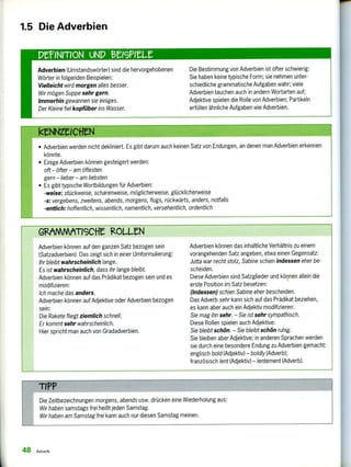 Adverbien (Umstandswörter) sind die hervorgehobenen
Wörter in folgenden Beispielen:
Vielleicht wird morgen alles besser.
Wir mögen Suppe sehr gern.
Immerhin gewannen sie einiges.
Der Kleine fiel kopfüber ins Wasser.
Die Bestimmung von Adverbien ist öfter schwierig:
Sie haben keine typische Form; sie nehmen unter-
schiedliche grammatische Aufgaben wahr; viele
Adverbien tauchen auch in andern Wortarten auf;
Adjektive spielen die Rolle von Adverbien; Partikeln
erfüllen ähnliche Aufgaben wie Adverbien.
GMMMATIGCM gOLLeN
Adverbien können auf den ganzen Satz bezogen sein
(Satzadverbien). Das zeigt sich in einer Umformulierung:
Ihr bleibt wahrscheinlich lange.
Es ist wahrscheinlich, dass ihr lange bleibt.
Adverbien können auf das Prädikat bezogen sein und es
modifizieren:
Ich mache das anders.
Adverbien können auf Adjektive oder Adverbien bezogen
sein:
Die Rakete fliegt ziemlich schnell.
Er kommt sehr wahrscheinlich.
Hier spricht man auch von Gradadverbien.
Adverbien können das inhaltliche Verhältnis zu einem
vorangehenden Satz angeben, etwa einen Gegensatz:
Jutta war recht stolz, Sabine schien indessen eher be-
scheiden.
Diese Adverbien sind Satzglieder und können allein die
erste Position im Satz besetzen:
(Indessen) schien Sabine eher bescheiden.
Das Adverb sehr kann sich auf das Prädikat beziehen,
es kann aber auch ein Adjektiv modifizieren:
Sie mag ihn sehr. — Sie ist sehr sympathisch.
Diese Rollen spielen auch Adjektive:
Sie bleibt schön. — Sie bleibt schön ruhig.
Sie bleiben aber Adjektive; in anderen Sprachen werden
sie durch eine besondere Endung zu Adverbien gemacht:
englisch bold (Adjektiv) — boldly (Adverb);
französisch lest (Adjektiv) — lentement (Adverb).
1.5 Die Adverbien
imezeieneN
• Adverbien werden nicht dekliniert. Es gibt darum auch keinen Satz von Endungen, an denen man Adverbien erkennen
könnte.
• Einige Adverbien können gesteigert werden:
oft — öfter — am öftesten
gern — lieber — am liebsten
• Es gibt typische Wortbildungen für Adverbien:
-weise: stückweise, scharenweise, möglicherweise, glücklicherweise
-s: vergebens, zweitens, abends, morgens, flugs, rückwärts, anders, notfalls
-endich: hoffentlich, wissentlich, namentlich, versehentlich, ordentlich
TIPP
Die Zeitbezeichnungen morgens, abends usw. drücken eine Wiederholung aus:
Wir haben samstags frei heißt jeden Samstag.
Wir haben am Samstag frei kann auch nur diesen Samstag meinen.
48 Adverb
 