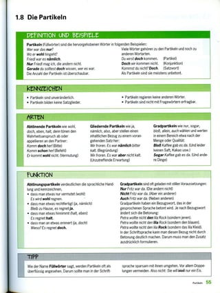 Wie der Name Füllwörter sagt, werden Partikeln oft als
überflüssig angesehen. Darum sollte man in der Schrift-
sprache sparsam mit ihnen umgehen. Vor allem Doppe-
lungen vermeiden. Also nicht: Sie wil1 ,1344 nur ein Eis.
rUNkTION
Abtönungspartikeln verdeutlichen die sprachliche Hand-
lung und kennzeichnen,
• dass man etwas nur vermutet (wohl):
Es wird wohl regnen.
• dass man etwas rechtfertigt (ja, nämlich):
Bleib zu Hause, es regnetja.
• dass man etwas hinnimmt (halt, eben):
Es regnet halt.
• dass man an etwas erinnert (ja, doch):
Wieso? Es regnet doch.
Gradpartikeln sind oft geladen mit stillen Voraussetzungen:
Nur Fritz war da. (Die andern nicht)
Nicht Fritz war da. (Aber ein anderer)
Auch Fritz war da. (Neben anderen)
Gradpartikeln haben ein Bezugswort, das in der
gesprochenen Sprache betont wird. Je nach Bezugswort
ändert sich die Betonung:
Petra wollte nicht den lila Rock (sondern jenen).
Petra wollte nicht den lila Rock (sondern den blauen).
Petra wollte nicht den lila Rock (sondern das lila Kleid).
In der Schriftsprache kann man diesen Bezug nicht durch
Betonung deutlich machen. Darum muss man den Zusatz
ausdrücklich formulieren.
Abtönende Partikeln wie wohl,
doch, eben, halt, denn tönen den
Wahrheitsanspruch ab oder
appellieren an den Partner:
Komm doch her! (Bitte)
Komm schon her! (Befehl)
Er kommt wohl nicht. (Vermutung)
Gliedernde Partikeln wie ja,
nämlich, also, aber stellen einen
inhaltlichen Bezug zu einem voran-
gehenden Satz her:
Wir froren. Es war nämlich bitter
kalt. (Begründung)
Wir froren. Es war aber nicht kalt.
(Unzutreffende Erwartung)
Gradpartikeln wie nur, sogar,
bloß, allein, auch wählen und werten
in einem Bereich etwa nach der
Menge oder Qualität:
Bloß Kaffee gab es da. (Und leider
keinen Saft, Kakao usw.)
Sogar Kaffee gab es da. (Und ande-
re Dinge)
Partikeln (Füllwörter) sind die hervorgehobenen Wörter in folgenden Beispielen:
Wer war das nur?
Wo er wohl hingeht?
Friedl war es nämlich.
Nur Friedl mag ich, die andern nicht.
Gerade du solltest doch wissen, wer es war.
Die Anzahl der Partikeln ist überschaubar.
Viele Wörter gehören zu den Partikeln und noch zu
anderen Wortarten.
Du wirst doch kommen. (Partikel)
Doch wir kommen nicht. (Konjunktion)
Kommst du nicht? Doch. (Satzwort)
Als Partikeln sind sie meistens unbetont.
DEFINITION UND eISPILZ
F(rNrerIci-ei
• Partikeln sind unveränderlich.
• Partikeln bilden keine Satzglieder.
• Partikeln regieren keine anderen Wörter.
• Partikeln sind nicht mit Fragewörtern erfragbar.
1.8 Die Partikeln
Partikeln 55
 