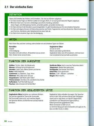 ruNIMON Pelz kuizZerZe
Grüßen: Tschüs, Hallo, Auf Wiedersehn
Warnen: Achtung! Vorsicht! Aufpassen!
Anreden: Liebe Liese, Meine Damen und Herren
Rufen: Hallo! Heda! He!
Zustimmen: Ja, Natürlich, Topp, Hmm
Ablehnen: Nein, Bloß nicht, Ach was
Vergewissern: Gell? Nicht wahr? Oder?
Thema nennen: Das Boot, Die unendliche Geschichte
Auffordern: Psst! Pfui! Dalli! Hauruck!
Fluchen: Sakral Verdammt! Verflixt! Mist!
Verkürzte Sätze sind in manchen Textsorten üblich:
Telegramm: Wieder Bein gebrochen
Schlagzeile: Der Kanzler nach Paris?
Aufschrift: Frisch gestrichen
Notizen: 7 Uhr — Wecker — aufstehen
Slogan: Milch macht's.
ruNkTION P GeGliePegITN 9A-rze
Gegliederte Sätze bestehen aus mehreren Wörtern.
Sie sind das eigentliche Thema der Grammatik.
Die Grammatik untersucht, nach welchen Regeln
die Sprecher Wörter und Wortformen als Baumaterial
benutzen.
Gegliederte Sätze enthalten Aussagen: Der Sprecher
nimmt in dem Satz auf etwas Bezug (den Satzgegen-
stand) und er sagt etwas von diesem Gegenstand,
schreibt ihm zum Beispiel eine Eigenschaft zu.
Äußert jemand den gegliederten Satz:
Meine Schwester ist älter als ich,
so nimmt er Bezug auf seine Schwester und sagt von ihr,
dass sie älter ist als er selbst.
2.1 Der einfache Satz
Sätze sind Einheiten des Redens und Schreibens. Sie sind aus Wörtern aufgebaut.
• Ein Satz ist eine Folge von Wörtern (selten ein einziges Wort). Er ist nach grammatischen Regeln aufgebaut.
• Mit einem Satz kann man eine vollständige sprachliche Handlung vollziehen:
otwas fragen, eine Behauptung machen, jemanden grüßen, jemandem drohen usw.
• Ein Satz wird durch die Intonation zusammengehalten. Es gibt Intonationskurven für verschiedene Satzarten.
• Ein Satz wird abgeschlossen mit Satzschlusszeichen wie Punkt, Fragezeichen und Ausrufezeichen. Manchmal trennen
auch Komma, Semikolon oder Gedankenstriche einen Satz ab.
• Ein Satz ist ein einzelner Zug in der Verständigung.
Nach ihrem Bau und ihrer Leistung unterscheiden wir verschiedene Typen von Sätzen.
Kurzsätze Gegliederte Sätze
Hoppla! Ich war es nicht.
Entschuldigung. Kleine Leute lieben große Worte.
Kurzsätze sind sehr einfach, oft bestehen sie aus einem Gegliederte Sätze sind oft kompliziert, mit ihnen kann
Wort. Kinder lernen sie als Erstes. man komplizierte Sachverhalte ausdrücken.
64 Der Satz
 
