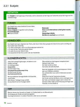 leNNXICHM
Das Subjekt nennt ganz allgemein das Thema, über das im Satz etwas gesagt wird. Darum ist es auch so wichtig und
fast in jedem Satz notwendig.
• Es steht im Nominativ, wenn es als Nominalgruppe realisiert ist.
• Es nennt oft das Thema des ganzen Satzes.
• Es steht oft an erster Stelle im Satz.
• Es bezeichnet oft den Verursacher oder den Handelnden.
Das Subjekt kann unterschiedliche Formen haben.
Nominalgruppe
Unsere Aufgabe ist eigentlich nicht schwierig.
Pronominalgruppe
Wir lösen sie leicht.
Nebensatz
Dass so ein Unternehmen schief gehen musste,
war klar.
Satzwertiger Infinitiv
Die Birne zu wechseln war nicht leicht.
Das Subjekt ist die Ergänzung im Nominativ, die für Lebewesen auf die Frage wer?antwortet und auf die Frage was?für
unbelebte Dinge.
2.2.1 Subjekt
PCINMON
Jedes Verb verlangt Ergänzungen, mit denen es sich
inhaltlich verträgt.
Ein Unfall geschieht.
4ch geschehe.
Das Kind wiegt 10 kg.
Das Cewicht des Kindes wiegt 10 kg.
Der Brief kostet 56 Cent.
Das Porto kostet 56 Cent.
Wer die inhaltlichen Verträglichkeiten nicht beachtet,
macht Fehler:
Beim Absturz Tanklager knapp verfehlt.
Da beschleicht mich ein freudiges Gefühl.
I ,H,11 pkoni.E. .1 ,t I .1
Öfter entsteht ein übertragener (metaphorischer)
Gebrauch oder Ironie:
Der Vater kochte (vor Wut).
Sie tranken die kühle Nachtluft.
Wenn die Satzglieder nicht zusammenpassen, können
aber auch Stilblüten entstehen:
Das verletzte Bein muss sofort in Ruhestand versetzt
werden.
Robert Koch hat die Tuberkulose erfunden.
Der Förster zeichnet die Bäume, die er umbringen muss.
Die Toten und Verletzten stiegen stark in letzter Zeit.
Die Autos halten mitten auf der Kreuzung und fragen den
Polizisten, wo ihre Straße ist.
fit 1,1' 1,4,11111MS°
TIPP
Manche stecken das Sinnverb ins Subjekt. Im Prädikat bleibt nur ein Allerweltsverb:
Die Verlegung der Straße wird jetzt durchgeführt.
Das klingt bürokratisch. In anderen Textsorten sollte man es vermeiden.
70 Satzglieder
 