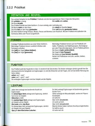 2.2.2 Prädikat
DeINMON UND teleeL
Das verbale Satzglied ist das Prädikat. Prädikate sind die hervorgehobenen Teile in folgenden Beispielen;
Wir schlafen zu wenig. Man wollte alles sehen.
Die Rose ist gelb.
Das Prädikat enthält eine finite Verbform. Es kann einteilig oder mehrteilig sein:
Die Blume steht vor dem Haus. Uns stand ein Gewitter bevor.
Das Kind hat vor dem Haus gestanden. Einer soll darunter gestanden haben.
Die finite Verbform bringt Tempus, Modus, Person und Numerus zum Ausdruck. Mit dem Prädikat wird außerdem die
Sichtweise (Aktiv oder Passiv) ausgedrückt.
rOgierN
Einteilige Prädikate bestehen aus einer finiten Verbform.
Mehrteilige Prädikate können zusätzlich Infinitive oder
Partizipien enthalten:
Hier [will] der Vogel [sitzen bleiben].
Hier [hat] der Vogel [gesessen].
Mehrteilige Prädikate können auch ein Prädikativ ent-
halten. Prädikative sind Adjektivgruppen, Nominalgrup-
pen oder Präpositionalgruppen, die ins Prädikat gehören:
Die Vase ist [sehr zerbrechlich].
Der Vogel ist [ein Papagei].
Die Suppe war [von feinster Qualität].
Verben mit Prädikativen sind sein, werden, bleiben,
scheinen.
rUNkT1ON
Das Prädikat spielt die Hauptrolle im Satz. Es bestimmt die Satzstruktur. Die Verben verlangen nämlich gemäß ihrer Be-
deutung bestimmte Satzglieder als Ergänzungen. Es sind die Antworten auf die Fragen, die sich bei bloßer Nennung des
Verbs stellen:
sehen: wer?— was?
raten: wer? — wem? — was?
Die verlangten Ergänzungen sind das Subjekt und die Objekte.
LZISTUNG
Jedes Verb verlangt eine bestimmte Anzahl von
Ergänzungen.
Ein einwertiges Verb verlangt eine Ergänzung, nämlich
fast immer ein Subjekt:
Hänschen schläft.
Ein zweiwertiges Verb verlangt zwei Ergänzungen,
ein Subjekt und ein Objekt:
Die Leute sehen das Boot.
Ein dreiwertiges Verb verlangt drei Ergänzungen, nämlich
ein Subjekt und zwei Objekte:
Opa gibt dem Kind einen Lutscher.
Ein Verb verlangt Ergänzungen mit bestimmter gramma-
tischer Form.
Sehen verlangt ein Akkusativobjekt, warten ein Präposi-
tionalobjekt.
Ich sehe ihn.
Aber nicht: 4444e44/44.
Ich warte auf dich.
Aber nicht: ich vvartc dich.
Manche Verben haben mehrere Anschlussmöglichkeiten.
So heißt es auch:
Ich sehe nach dir.
Satzglieder 71
 