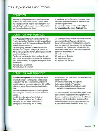 Wenn wir Sprache genauer untersuchen, brauchen wir
Verfahren, die uns zu einem sicheren Ergebnis führen.
Wir wollen Experimente machen und das Ergebnis beur-
teilen. Dafür gibt es Proben, mit denen wir Sätze testen
und ihren Aufbau besser verstehen.
In einer Probe wird ein Beispielsatz nach einer genau
definierten Prozedur verändert und die Wirkung der
Veränderung beobachtet.
Die wichtigsten Proben sind die Austauschprobe,
die Verschiebeprobe und die Weglassprobe.
PeINMON UND teisPieLz
In der Austauschprobe (auch Ersetzungsprobe oder
Ersatzprobe) wird ein Wort (oder eine Wortgruppe) durch
ein anderes ersetzt. Das Ergebnis wird danach beurteilt,
ob es grammatisch richtig ist.
Die Probe gelingt, wenn ein korrekter Satz entsteht.
Wenn die Austauschprobe nicht gelingt, gehören die
Wörter nicht zur gleichen Wortart, die Wortgruppen nicht
zur gleichen Kategorie.
Zum Beispiel kann man den Unterschied von das und
dass in einer Austauschprobe erkennen. Die Konjunktion
dass kann man nämlich nicht gegen den Begleiter dieses
austauschen:
Wer weiß, dass du kommst?
Wcr weiß, dieses du kommst?
Die Austauschprobe ist nützlich fürs eigene Schreiben,
wenn man den besten Ausdruck erproben will.
Man ersetzt ein wichtiges Wort durch ein bedeutungs-
ähnliches oder durch eines aus dem gleichen Wortfeld
und beurteilt das Ergebnis nach Stilmerkmalen und
Informationsgehalt: Welche Formulierung ist genauer,
treffender, stilistisch besser?
Wir kaufen ein Haus.
Wir erwerben ein Gebäude.
Wir erstehen eine Hütte.
Wir legen uns eine Bleibe zu.
2.2.7 Operationen und Proben
PelNITION uND eeisPur
In der Verschiebeprobe (auch Umstellprobe) wird in
einem Satz ein Wort oder ein ganzer Teil des Satzes
verschoben. Was dabei herauskommt, wird danach
beurteilt, ob es ein grammatisch korrekter Satz ist. Man
erkennt so, welche Reihenfolgen überhaupt möglich
sind.
Mit dieser Probe bestimmt man auch die Satzglieder.
Denn Satzglieder können nur als Ganzes verschoben
werden.
[Am 20. Jänner] ging [Lenz] [durchs Gebirg].
[Durchs Gebirg] ging [Lenz] [am 20. Jänner].
[Lenz] ging [am 20. Jänner] [durchs Gebirg].
[Lenz] ging [durchs Gebirg] [am 20. Jänner].
Außerdem wird durch die Stellung des finiten Verbs die
Satzart verändert.
Wir gehen durchs Gebirg. (Aussagesatz)
Gehen wir durchs Gebirg? (Fragesatz)
Gehen wir durchs Gebirg! (Aufforderungssatz)
... weil wir durchs Gebirg gehen. (Nebensatz)
Die Verschiebeprobe ist nützlich für das eigene Schrei-
ben, wenn man die beste Wortstellung erproben will.
Man verschiebt einen Satzteil an eine andere Stelle im
Satz und prüft, ob das Ergebnis die betonten Teile
besser herausstellt, einen besseren Anschluss ans
Vorhergehende bietet oder einfach besser klingt.
Satzglieder 79
 