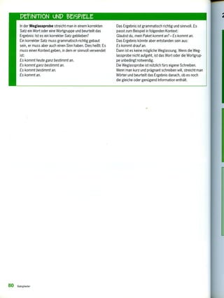 In der Weglassprobe streicht man in einem korrekten
Satz ein Wort oder eine Wortgruppe und beurteilt das
Ergebnis: Ist es ein korrekter Satz geblieben?
Ein korrekter Satz muss grammatisch richtig gebaut
sein, er muss aber auch einen Sinn haben. Dies heißt: Es
muss einen Kontext geben, in dem er sinnvoll verwendet
ist:
Es kommt heute ganz bestimmt an.
Es kommt ganz bestimmt an.
Es kommt bestimmt an.
Es kommt an.
Das Ergebnis ist grammatisch richtig und sinnvoll. Es
passt zum Beispiel in folgenden Kontext:
Glaubst du, mein Paket kommt an?— Es kommt an.
Das Ergebnis könnte aber entstanden sein aus:
Es kommt drauf an.
Dann ist es keine mögliche Weglassung. Wenn die Weg-
lassprobe nicht aufgeht, ist das Wort oder die Wortgrup-
pe unbedingt notwendig.
Die Weglassprobe ist nützlich fürs eigene Schreiben.
Wenn man kurz und prägnant schreiben will, streicht man
Wörter und beurteilt das Ergebnis danach, ob es noch
die gleiche oder genügend Information enthält.
80 Satzglieder
 