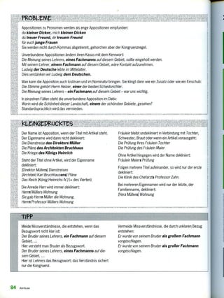 LL
SN.
714''Pj
ir
IIJ
SwRVdflRf
U SNAHNI
er(
Ta
edieeA11' Y^IIM1I
eitn(
e-
0
Steht der Titel ohne Artikel, wird der Eigenname
dekliniert:
[Direktor Müllers] Dienstreisen
[Architekt Karl Bruchhausensl Pläne
Das Reich [König Heinrichs IVA 1. des Vierten)
Die Anrede Herr wird immer dekliniert:
Herrn Müllers Wohnung
Sie gab Herrn Müller die Wohnung.
Herrn Professor Müllers Wohnung
Der Name ist Apposition, wenn der Titel mit Artikel steht.
Der Eigenname wird dann nicht dekliniert:
Die Dienstreise des Direktors Müller
Die Pläne des Architekten Bruchhaus
Die Kriege des Königs Heinrich
l'"/;"'"'.2K4EI"Et4L;Kr.''',Helfibeiieitiglek EgeLike.esiigiii11722MingstagrYi riViEji.esein294152KUT
• ic.k.kleg110/134?4AIJi1SAIM17.1,M71107.I/SALLEAMSAIVANIAK
71twager" 'eeeeeeer
tieVIZIMMA
kN1- LW:Wenn
mreeNve
Appositionen zu Pronomen werden als enge Appositionen empfunden:
du kleiner Dicker, mich kleinen Dicken
du treuer Freund, dir treuem Freund
für euch junge Frauen
Sie werden nicht durch Kommas abgetrennt, gehorchen aber der Kongruenzregel.
Unverbundene Appositionen ändern ihren Kasus mit dem Kernwort:
Die Meinung seines Lehrers, eines Fachmanns auf diesem Gebiet, sollte eingeholt werden.
Mit seinem Lehrer, einem Fachmann auf diesem Gebiet, wäre Kontakt aufzunehmen.
Ludwig der Deutsche lebte im Mittelalter.
Dies verdanken wir Ludwig dem Deutschen.
Man kann die Apposition auch loslösen und im Nominativ bringen. Sie klingt dann wie ein Zusatz oder wie ein Einschub:
Die Stimme gehört Herrn Heizer, einer der beiden Schiedsrichter.
Die Meinung seines Lehrers — ein Fachmann auf diesem Gebiet — war uns wichtig.
In einzelnen Fällen steht die unverbundene Apposition im Dativ:
Worin wird die Schönheit dieser Landschaft, einem der schönsten Gebiete, gesehen?
Standardsprachlich wird das vermieden.
AYI
ALSNAHMEN SON SONE. ALLE,12.1-Z , ArelAN-ITNKLENC,M s7-Kr. F11.011LEMEAUNAI 7 V 1 1. 71 AA FZ VAIMANTENK1.71NCINA,12•KTEN MONS EMU Al1SNAHNICNAONDS7.
AUSNAHM. SONOMI744 .ISA7 V,AKI.717, ICLIettrilljn71411..1 AeeiliegatilleteUzle•AN KLEI. 4EOIfLCKIhS
ISS VARIA
SA/AiLLAIL AUAN...13 IE
MTV 7APIANTI •
I IN 70117111rur o N • • • • 7 • ' / 1
• .7 VAIIMINVAKI • les liosulda...s,m1.4ea.F1L.•
1Wrow meL9usn eemeee,ew,„mi, eiememe,mat.kleketimr.,11(1-1,1.1192, rx PIsOre..re AOSNAHNII. nERFALle 71'. A ..INORISR11e71,77, kNAFINI. WX.•;111 1 I 7.10•1sA 11,001 Al:SM.ZliN11S: ä0Nfk.k1,11 I 2-112* mem
Fräulein bleibt undekliniert in Verbindung mit Tochter,
Schwester, Braut oder wenn ein Artikel vorausgeht:
Die Prüfung ihres Fräulein Tochter
Die Prüfung des Fräulein Maier
Ohne Artikel hingegen wird der Name dekliniert:
Fräulein Maiers Prüfung
Folgen mehrere Titel aufeinander, so wird nur der erste
dekliniert:
Die Klinik des Chefarzts Professor Zahn.
Bei mehreren Eigennamen wird nur der letzte, der
Familienname, dekliniert:
Hera Müllers) Wohnung
1121N1:11N • , •". , , 1 s 12 , 1170,11 AU, 11-1KIL nur, AkI.iV TSS F.1,01,1.11 s1:
Meide Missverständnisse, die entstehen, wenn das
Bezugswort nicht klar ist:
Der Bruder seines Lehrers, ein Fachmann auf diesem
Gebiet, ...
Hier versteht man Bruder als Bezugswort.
Der Bruder seines Lehrers, eines Fachmanns auf die-
sem Gebiet,
Hier ist Lehrers das Bezugswort; das Verständnis sichert
nur die Kongruenz.
Vermeide Missverständnisse, die durch unklaren Bezug
entstehen:
Er wurde von seinem Bruder als großem Fachmann
vorgeschlagen.
Er wurde von seinem Bruder als großer Fachmann
vorgeschlagen.
84 Attribute
 