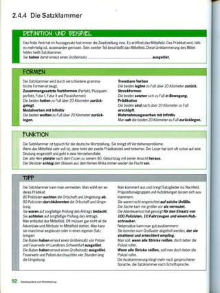 TiPP
Die Satzklammer kann man vermeiden. Man wählt ein an-
deres Prädikat.
80 Polizisten suchten die Ortschaft und Umgebung ab.
80 Polizisten durchkämmten die Ortschaft und Umge-
bung.
Sie waren auf sorgfältige Prüfung des Antrags bedacht.
Sie achteten auf sorgfältige Prüfung des Antrags.
Man entlastet das Mittelfeld. Oft müssen gar nicht all die
Adverbiale und Attribute im Mittelfeld stehen. Man kann
sie manchmal weglassen oder in einen eigenen Satz
bringen:
Die Buben haben erneut einen Großeinsatz von Polizei
und Feuerwehr im Landkreis Schweinfurt ausgelöst.
Die Buben haben erneut einen Großeinsatz ausgelöst.
Feuerwehr und Polizei durchsuchten vier Stunden lang
die Umgebung.
Man klammert aus und bringt Satzglieder ins Nachfeld.
Präpositionalgruppen und Aufzählungen lassen sich aus-
klammern:
Sie waren nicht eingerichtet auf solche Unfälle.
Die Sache kam mir größer vor als vermutet.
Die Abenteuerlust hat gesorgt für den Einsatz von
100 Polizisten, 10 Fahrzeugen und einem Hub-
schrauber.
Nebensätze kann man gut ausklammern:
Sie konnten vom Großvater abgeholt werden, der sie
strahlend und erleichtert empfing.
Man soll, wenn alle Stricke reißen, doch lieber die
Polizei rufen.
Wenn alle Stricke reißen, soll man doch lieber die
Polizei rufen.
Die Ausklammerung klingt mehr nach gesprochener
Sprache, die Satzklammer nach Schriftsprache.
ruNkroN
Die Satzklammer ist typisch für die deutsche Wortstellung. Sie bringt oft Verstehensprobleme.
Wenn das Mittelfeld sehr voll ist, dann hinkt der zweite Prädikatsteil weit hinterher. Der Leser hat sich oft schon auf eine
Deutung eingestellt und geht in eine Verstehensfalle:
Der alte Herr platzte nach dem Essen zu seinem 80. Geburtstag mit seiner Ansicht heraus.
Der Besitzer schlug den Sklaven aus dem fernen Afrika immer wieder die Flucht vor.
Das finite Verb hat im Aussagesatz fast immer die Zweitstellung inne. Es eröffnet das Mittelfeld. Das Prädikat wird, falls
es mehrteilig ist, auseinander gerissen. Sein zweiter Teil beschließt das Mittelfeld. Diese Umklammerung des Mittel-
feldes heißt Satzklammer.
Sie haben damit erneut einen Großeinsatz ausgelöst.
rOgInN
Die Satzklammer wird durch verschiedene gramma-
tische Formen erzeugt.
Zusammengesetzte Verbformen (Perfekt, Plusquam-
perfekt, Futur I, Futur II und Passivformen)
Die beiden hatten zu Fuß über 20 Kilometer zurück-
gelegt.
Modalverben mit Infinitiv
Die beiden wollten zu Fuß über 20 Kilometer zurück-
legen.
Trennbare Verben
Die beiden legten zu Fuß über 20 Kilometer zurück.
Streckformen
Die beiden setzten sich zu Fuß in Bewegung.
Prädikative
Die beiden sind nach über 20 Kilometer zu Fuß
erschöpft.
Wahrnehmungsverben mit Infinitiv
Man sah die beiden 20 Kilometer zu Fuß zurücklegen.
2.4.4 Die Satzklammer
PCINITION uND 13e191215-
92 Satzbaupläne und Wortstellung
 