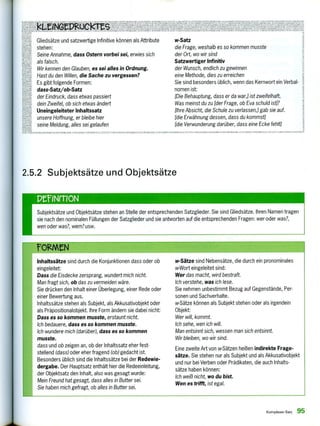 IUk tSr r 5NA 1,1
g,22521.PA'Agteiree• RiNKIKINKITANNIZN TNT., AN. AN.
:(7,eesz2er LAN.,TT 104, enli 1521,A.
d.g. Nm AUVAILTNN
9
SuNvERFAKKK ZI JA.
KALLENm VARIANITNRLRINUKURUCKKIN
Gliedsätze und satzwertige Infinitive können als Attribute
0 stehen:
Seine Annahme, dass Ostern vorbei sei, erwies sich
als falsch.
Wir kennen den Glauben, es sei alles in Ordnung.
Hast du den Willen, die Sache zu vergessen?
Es gibt folgende Formen:
dass- Satz/ob- Satz
der Eindruck, dass etwas passiert
dein Zweifel, ob sich etwas ändert
Uneingeleiteter Inhaltssatz
unsere Hoffnung, er bleibe hier
seine Meldung, alles sei gelaufen
w-Satz
die Frage, weshalb es so kommen musste
der Ort, wo wir sind
Satzwertiger Infinitiv
der Wunsch, endlich zu gewinnen
eine Methode, dies zu erreichen
Sie sind besonders üblich, wenn das Kernwort ein Verbal-
nomen ist;
[Die Behauptung, dass er da war,] ist zweifelhaft.
Was meinst du zu (der Frage, ob Eva schuld ist]?
(Ihre Absicht, die Schule zu verlassen,] gab sie auf.
[die Erwähnung dessen, dass du kommst]
(die Verwunderung darüber, dass eine Ecke fehlt]
WMNKUL.:MIT -NTILS rre•K • 11: , rrr rr, re .3 I, VAR I ANTINKL.NLNDR LL.11R OKLEKIT ANNA I KEN St):SNLNINLLL ILN.LM VARIANTONL NUEN.R LICK eS ROH L AUSNAHMEN SONIIER FALLE TUKTFL VARIA, LEIN IN I K
2.5.2 Subjektsätze und Objektsätze
penenoN
Subjektsätze und Objektsätze stehen an Stelle der entsprechenden Satzglieder. Sie sind Gliedsätze. Ihren Namen tragen
sie nach den nominalen Füllungen der Satzglieder und sie antworten auf die entsprechenden Fragen: wer oder was?,
wen oder was?, wem? usw.
Inhaltssätze sind durch die Konjunktionen dass oder ob
eingeleitet:
Dass die Eisdecke zersprang, wundert mich nicht.
Man fragt sich, ob das zu vermeiden wäre.
Sie drücken den Inhalt einer Überlegung, einer Rede oder
einer Bewertung aus.
Inhaltssätze stehen als Subjekt, als Akkusativobjekt oder
als Präpositionalobjekt. Ihre Form ändern sie dabei nicht:
Dass es so kommen musste, erstaunt nicht.
Ich bedauere, dass es so kommen musste.
Ich wundere mich (darüber), dass es so kommen
musste.
dass und ob zeigen an, ob der Inhaltssatz eher fest-
stellend (dass) oder eher fragend (ob) gedacht ist.
Besonders üblich sind die Inhaltssätze bei der Redewie-
dergabe. Der Hauptsatz enthält hier die Redeeinleitung,
der Objektsatz den Inhalt, also was gesagt wurde:
Mein Freund hat gesagt, dass alles in Butter sei.
Sie haben mich gefragt, ob alles in Butter sei.
w-Sätze sind Nebensätze, die durch ein pronominales
w-Wort eingeleitet sind:
Wer das macht, wird bestraft.
Ich verstehe, was ich lese.
Sie nehmen unbestimmt Bezug auf Gegenstände, Per-
sonen und Sachverhalte.
w-Sätze können als Subjekt stehen oder als irgendein
Objekt;
Wer will, kommt.
Ich sehe, wen ich will.
Man entsinnt sich, wessen man sich entsinnt.
Wir bleiben, wo wir sind.
Eine zweite Art von w-Sätzen heißen indirekte Frage-
sätze. Sie stehen nur als Subjekt und als Akkusativobjekt
und nur bei Verben oder Prädikaten, die auch Inhalts-
sätze haben können:
Ich weiß nicht, wo du bist.
Wen es trifft, ist egal.
Komplexer Satz 95
 