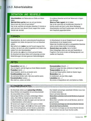 Adverbialsätze sind Nebensätze an Stelle von Adver-
bialen:
Weil die Erde rund ist, kann sie sich gut drehen.
Warum kann die Erde sich gut drehen?
Hier ist der weil-Satz ein kausales Adverbial. Er könnte er-
setzt sein durch aus diesem Grund, wegen ihrer runden
Gestalt oder deshalb.
Ein anderes Adverbial vertritt der Nebensatz in folgen-
dem Beispiel:
Wenn es Taler regnet, bin ich dabei.
Hier ist der wenn-Satz ein konditionales Adverbial. Er
könnte ersetzt sein durch unter dieser Bedingung.
Adverbialsätze sind freie Erweiterungen, die als Ganzes
dem Hauptsatz gegenüberstehen.
Adverbialsätze, die durch unterordnende Konjunktionen
eingeleitet sind, bilden die typische Form von Adverbial-
sätzen:
Man befreit sich, indem man die Fesseln langsam löst.
w-Sätze, die durch ein w-Wort eingeleitet sind, bilden eine
andere Form der Adverbialsätze:
Wir machen das, wie wir es immer gemacht haben.
Als Adverbial sind diese Sätze nicht notwendig und eher
Weiterführungen mit einer gewissen Selbstständigkeit.
Im Adverbialsatz ist wie ein Vergleichswort, der ganze
Adverbialsatz ist ein Vergleichssatz.
Neben den Grundformen gibt es uneingeleitete Adverbial-
sätze mit dem finiten Verb in Erststellung:
Kommt einer von rechts, hat er Vorfahrt.
Diese Satzgefüge sehen aus wie zwei Hauptsätze in
Frageform. Der erste ist aber ein Bedingungssatz zum
zweiten als Hauptsatz.
2.5.3 Adverbialsätze
PrfiNrrioN UND BrIsPlett
IS9r99.- '11-.1!!,71MS—e. .
Kausalsätze (weil, da ...)
Das ist möglich, weil die Kugel aus fester Materie besteht.
Finalsätze (damit ...)
Sprich deutlich, damit du verstanden wirst.
Konditionalsätze (wenn, falls ...)
Sie sind keine Dichter mehr, falls sie je welche waren.
Konsekutivsätze (sodass ...)
Man stieß sie, sodass sie hinfiel.
Konzessivsätze (obwohl ...)
Obwohl ich lange hier lebe, entdecke ich täglich Neues.
Temporalsätze (als, da ...)
Aß sich der Knäuel auflöst, bleibt ein Spieler liegen.
Modalsätze (wie ...)
Es funktioniert, wie das Video zeigte.
Lokalsätze (wo ...)
Wo immer er fotografieren will, sind Spitzel zur Stelle.
e kJ NONIBB WI,O111 .14,v,,,,,e1111],,,,tols19INUIlizuws ue
ege5tUle M.HdCI4 'W1BNILII.earpONIDIBINNMOU.1
1•1 " L e.
LLcu .v.euet;s. 'NK retuou. utvN SON
rrh ],
laVeuz ;mir2411.iV,Zr-2+221 elY2KL
reer
IH
URI 1iR0111.135L
Als Adverbiale stehen auch satzwertige Infinitive.
Diese Infinitive sind eingeleitet mit um/ohne/(an)statt:
Sie strauchelten ohne zu fallen.
Satzwertige Infinitive sind keine vollständigen Neben-
sätze, ihnen fehlt das Subjekt und das finite Verb.
Inhaltlich enthalten sie aber Aussagen und man kann sie
zu Adverbialsätzen umformulieren:
Wir lassen euch siegen um euch bei Laune zu halten.
Wir lassen euch siegen, damit wir euch bei Laune halten.
Hier ist Vorsicht geboten um kein Gesetz zu übertreten.
Hier ist Vorsicht geboten, damit man kein Gesetz über-
tritt.
Das Subjekt satzwertiger adverbialer Infinitive muss man
im Kontext erkennen.
Darum vermeide Sätze wie
Meine Eltern schickten mich an die Nordsee um gesund
zu werden.
Meine Eltern schickten mich an die Nordsee, damit ich
gesund werde.
Es kommen Löschzüge aus den benachbarten Ccmcin
den um das Feuer zu löschen.
Es kommen Löschzüge aus den benachbarten Gemein-
den, mit denen man das Feuer löschen wollte.
ONMINN'. SI euvv, .1 1,11.3-1171],1111ANTENNITNIIIINNUOITES Pelsuiedrem.7tiNAIIMILN BONOWONNLI.B.ZOBA'17 VARINIMINKLEINGEDRUCKIES PlICBIUMB ALIBI 51111B SONOMPAILE LNIOLIENNIE NINN N 10N
Komplexersatz 97
 