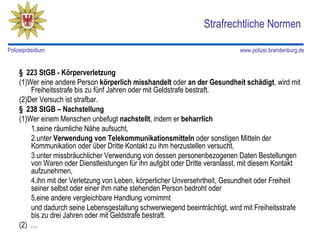 Strafrechtliche Normen

Polizeipräsidium                                                             www.polizei.brandenburg.de


    § 223 StGB - Körperverletzung
    (1)Wer eine andere Person körperlich misshandelt oder an der Gesundheit schädigt, wird mit
        Freiheitsstrafe bis zu fünf Jahren oder mit Geldstrafe bestraft.
    (2)Der Versuch ist strafbar.
    § 238 StGB – Nachstellung
    (1)Wer einem Menschen unbefugt nachstellt, indem er beharrlich
        1.seine räumliche Nähe aufsucht,
        2.unter Verwendung von Telekommunikationsmitteln oder sonstigen Mitteln der
        Kommunikation oder über Dritte Kontakt zu ihm herzustellen versucht,
        3.unter missbräuchlicher Verwendung von dessen personenbezogenen Daten Bestellungen
        von Waren oder Dienstleistungen für ihn aufgibt oder Dritte veranlasst, mit diesem Kontakt
        aufzunehmen,
        4.ihn mit der Verletzung von Leben, körperlicher Unversehrtheit, Gesundheit oder Freiheit
        seiner selbst oder einer ihm nahe stehenden Person bedroht oder
        5.eine andere vergleichbare Handlung vornimmt
        und dadurch seine Lebensgestaltung schwerwiegend beeinträchtigt, wird mit Freiheitsstrafe
        bis zu drei Jahren oder mit Geldstrafe bestraft.
    (2) …
 